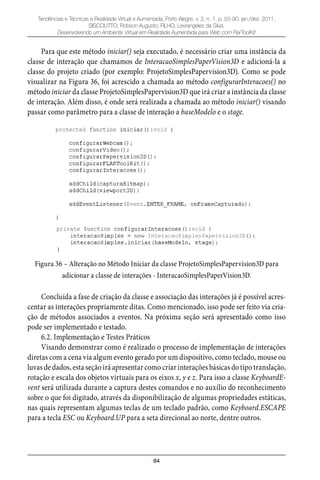 84
Tendências e Técnicas e Realidade Virtual e Aumentada, Porto Alegre, v. 2, n. 1, p. 55-90, jan./dez. 2011.
SISCOUTTO, Robson Augusto; FILHO, Levrangeles da Silva.
Desenvolvendo um Ambiente Virtual em Realidade Aumentada para Web com FlarToolKit
Para que este método iniciar() seja executado, é necessário criar uma instância da
classe de interação que chamamos de InteracaoSimplesPaperVision3D e adicioná-la a
classe do projeto criado (por exemplo: ProjetoSimplesPapervision3D). Como se pode
visualizar na Figura 36, foi acrescido a chamada ao método configurarInteracoes() no
método iniciar da classe ProjetoSimplesPapervision3D que irá criar a instância da classe
de interação. Além disso, é onde será realizada a chamada ao método iniciar() visando
passar como parâmetro para a classe de interação a baseModelo e o stage.
Figura 36 – Alteração no Método Iniciar da classe ProjetoSimplesPapervision3D para
adicionar a classe de interações - InteracaoSimplesPaperVision3D.
Concluída a fase de criação da classe e associação das interações já é possível acres-
centar as interações propriamente ditas. Como mencionado, isso pode ser feito via cria-
ção de métodos associados a eventos. Na próxima seção será apresentado como isso
pode ser implementado e testado.
6.2. Implementação e Testes Práticos
Visando demonstrar como é realizado o processo de implementação de interações
diretas com a cena via algum evento gerado por um dispositivo, como teclado, mouse ou
luvas de dados, esta seção irá apresentar como criar interações básicas do tipo translação,
rotação e escala dos objetos virtuais para os eixos x, y e z. Para isso a classe KeyboardE-
vent será utilizada durante a captura destes comandos e no auxílio do reconhecimento
sobre o que foi digitado, através da disponibilização de algumas propriedades estáticas,
nas quais representam algumas teclas de um teclado padrão, como Keyboard.ESCAPE
para a tecla ESC ou Keyboard.UP para a seta direcional ao norte, dentre outros.
 