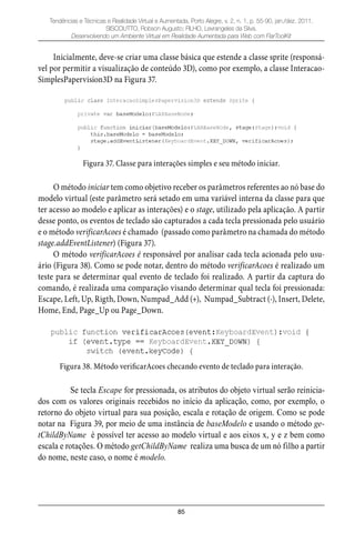 85
Tendências e Técnicas e Realidade Virtual e Aumentada, Porto Alegre, v. 2, n. 1, p. 55-90, jan./dez. 2011.
SISCOUTTO, Robson Augusto; FILHO, Levrangeles da Silva.
Desenvolvendo um Ambiente Virtual em Realidade Aumentada para Web com FlarToolKit
Inicialmente, deve-se criar uma classe básica que estende a classe sprite (responsá-
vel por permitir a visualização de conteúdo 3D), como por exemplo, a classe Interacao-
SimplesPapervision3D na Figura 37.
Figura 37. Classe para interações simples e seu método iniciar.
O método iniciar tem como objetivo receber os parâmetros referentes ao nó base do
modelo virtual (este parâmetro será setado em uma variável interna da classe para que
ter acesso ao modelo e aplicar as interações) e o stage, utilizado pela aplicação. A partir
desse ponto, os eventos de teclado são capturados a cada tecla pressionada pelo usuário
e o método verificarAcoes é chamado (passado como parâmetro na chamada do método
stage.addEventListener) (Figura 37).
O método verificarAcoes é responsável por analisar cada tecla acionada pelo usu-
ário (Figura 38). Como se pode notar, dentro do método verificarAcoes é realizado um
teste para se determinar qual evento de teclado foi realizado. A partir da captura do
comando, é realizada uma comparação visando determinar qual tecla foi pressionada:
Escape, Left, Up, Rigth, Down, Numpad_Add (+), Numpad_Subtract (-), Insert, Delete,
Home, End, Page_Up ou Page_Down.
Figura 38. Método verificarAcoes checando evento de teclado para interação.
Se tecla Escape for pressionada, os atributos do objeto virtual serão reinicia-
dos com os valores originais recebidos no início da aplicação, como, por exemplo, o
retorno do objeto virtual para sua posição, escala e rotação de origem. Como se pode
notar na Figura 39, por meio de uma instância de baseModelo e usando o método ge-
tChildByName é possível ter acesso ao modelo virtual e aos eixos x, y e z bem como
escala e rotações. O método getChildByName realiza uma busca de um nó filho a partir
do nome, neste caso, o nome é modelo.
 