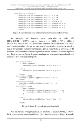 86
Tendências e Técnicas e Realidade Virtual e Aumentada, Porto Alegre, v. 2, n. 1, p. 55-90, jan./dez. 2011.
SISCOUTTO, Robson Augusto; FILHO, Levrangeles da Silva.
Desenvolvendo um Ambiente Virtual em Realidade Aumentada para Web com FlarToolKit
Figura 39. Caso de interação para reiniciar os atributos do modelo virtual.
As operações de interação estão associadas às teclas UP,
LEFT, RIGHT e DOWN para os eixos x e y, CTRL + UP e CTRL +
DOWN para o eixo z. Para cada movimento, o modelo virtual realiza tal ação adicio-
nando ou subtraindo o valor de sua posição atual em relação a um eixo. Se o usuário
quiser, por exemplo, realizar uma translação para a esquerda (case Keyboard.LEFT),
este deve, como uma observação de um plano cartesiano, subtrair o valor de sua posição
em relação ao eixo x. A Figura 40 apresenta cada evento para cada tecla pressionada pelo
usuário e a ação realizada em resposta.
Figura 40. Casos de interação para movimentação
Para realizar uma operação de escala, são utilizadas as teclas NUMPAD_+ e NUM-
PAD_-, aumentando ou diminuindo seu valor, respectivamente. A Figura 41 detalha
 