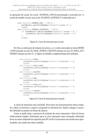 87
Tendências e Técnicas e Realidade Virtual e Aumentada, Porto Alegre, v. 2, n. 1, p. 55-90, jan./dez. 2011.
SISCOUTTO, Robson Augusto; FILHO, Levrangeles da Silva.
Desenvolvendo um Ambiente Virtual em Realidade Aumentada para Web com FlarToolKit
as operações de escala. Se a tecla NUMPAD_ADD for pressionada é acrescido em 1 a
escala do modelo virtual, mas se for NUMPAD_SUBTRACT é subtraído em 1.
Figura 41. Casos de interação para escala.
Por fim, as interações de rotação nos eixos x, y e z estão associadas às teclas HOME
e END (rotação no eixo X), PAGE_DOWN e DELETE (rotação no eixo Z), PAGE_UP e
INSERT (rotação no eixo Y). A Figura 42 detalha a implementação dos métodos.
Figura 42. Casos de interação para rotação
A classe de interações está concluída. Para testar seu funcionamento, basta compi-
lar e abrir, no browser, o arquivo swf gerado no diretório bin. Depois coloque o marca-
dor definido no projeto na frente da câmera.
Como se pode notar, o processo de inclusão de novas interações é feita de forma
relativamente simples. Entretanto, para se criar interações mais avançadas utilizando
luvas ou outros dispositivos especiais para RV ou RA é necessário um estudo mais apro-
fundado, não sendo alvo deste trabalho.
 