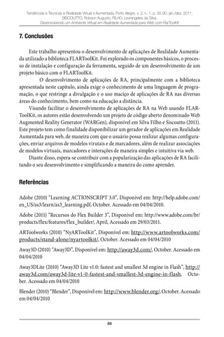 88
Tendências e Técnicas e Realidade Virtual e Aumentada, Porto Alegre, v. 2, n. 1, p. 55-90, jan./dez. 2011.
SISCOUTTO, Robson Augusto; FILHO, Levrangeles da Silva.
Desenvolvendo um Ambiente Virtual em Realidade Aumentada para Web com FlarToolKit
7. Conclusões
Este trabalho apresentou o desenvolvimento de aplicações de Realidade Aumenta-
da utilizado a biblioteca FLARToolKit. Foi explorado os componentes básicos, o proces-
so de instalação e configuração da ferramenta, seguido de um desenvolvimento de um
projeto básico com o FLARToolKit.
O desenvolvimento de aplicações de RA, principalmente com a biblioteca
apresentada neste capitulo, ainda exige o conhecimento de uma linguagem de progra-
mação, o que restringe a divulgação e o uso maciço de aplicações de RA nas diversas
áreas do conhecimento, bem como na educação a distância.
Visando facilitar o desenvolvimento de aplicações de RA na Web usando FLAR-
ToolKit, os autores estão desenvolvendo um projeto de código aberto denominado Web
Augmented Reality Generator (WARGen), disponível em Silva Filho e Siscoutto (2011).
Este projeto tem como finalidade disponibilizar um gerador de aplicações em Realidade
Aumentada para web, de maneira com que o usuário possa realizar algumas configura-
ções, enviar arquivos de modelos virutais e de marcadores, além de realizar associações
de modelos virtuais, marcadores e interações de maneira simples e intuitiva via web.
Diante disso, espera-se contribuir com a popularização das aplicações de RA facili-
tando o seu desenvolvimento e simplificando a maneira do como aprender.
Referências
Adobe (2010) “Learning ACTIONSCRIPT 3.0”, Disponível em: http://help.adobe.com/
en_US/as3/learn/as3_learning.pdf, October. Acessado em 04/04/2010.
Adobe (2011) “Recursos do Flex Builder 3”, Disponível em: http://www.adobe.com/br/
products/flex/features/flex_builder/, April, Acessado em 29/03/2011.
ARToolworks (2010) “NyARToolKit”, Disponível em: http://www.artoolworks.com/
products/stand-alone/nyartoolkit/, October. Acessado em 04/04/2010
Away3D (2010) “Away3D”, Disponível em: http://away3d.com/, October. Acessado em
04/04/2010
Away3DLite (2010) “Away3D Lite v1.0: fastest and smallest 3d engine in Flash”, http://
away3d.com/away3d-lite-v1-0-fastest-and-smallest-3d-engine-in-flash, Octo-
ber. Acessado em 04/04/2010
Blender (2010) “Blender”, Disponível em: http://www.blender.org/, October. Acessado
em 04/04/2010
 