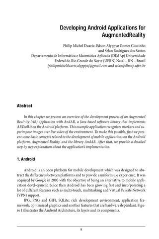 9
Developing Android Applications for
AugmentedReality
Philip Michel Duarte, Edson Alyppyo Gomes Coutinho
and Selan Rodrigues dos Santos
Departamento de Informática e Matemática Aplicada (DIMAp) Universidade
Federal do Rio Grande do Norte (UFRN) Natal – RN – Brazil
{philipmichelduarte,alyppyo}@gmail.com and selan@dimap.ufrn.br
Abstract
In this chapter we present an overview of the development process of an Augmented
Real¬ity (AR) application with AndAR, a Java based software library that implements
ARToolkit on the Android platform. This example application recognizes markers and su-
perimpose images over live video of the environment. To make this possible, ﬁrst we pres-
ent some basic concepts related to the development of mobile applications on the Android
platform, Augmented Reality, and the library AndAR. After that, we provide a detailed
step by step explanation about the application’s implementation.
1. Android
Android is an open platform for mobile development which was designed to abs-
tract the differences between platforms and to provide a uniform use experience. It was
acquired by Google in 2005 with the objective of being an alternative to mobile appli-
cation devel-opment. Since then Android has been growing fast and incorporating a
lot of different features such as multi-touch, multitasking and Virtual Private Network
(VPN) support.
JPG, PNG and GIF), SQLite, rich development environment, application fra-
mework, op¬timized graphics and another features that are hardware dependant. Figu-
re 1 illustrates the Android Architeture, its layers and its components.
 