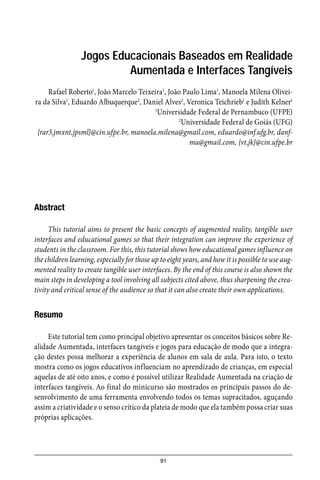 91
Jogos Educacionais Baseados em Realidade
Aumentada e Interfaces Tangíveis
Rafael Roberto1
, João Marcelo Teixeira1
, João Paulo Lima1
, Manoela Milena Olivei-
ra da Silva1
, Eduardo Albuquerque2
, Daniel Alves2
, Veronica Teichrieb1
e Judith Kelner1
1
Universidade Federal de Pernambuco (UFPE)
2
Universidade Federal de Goiás (UFG)
{rar3,jmxnt,jpsml}@cin.ufpe.br, manoela.milena@gmail.com, eduardo@inf.ufg.br, danf-
ma@gmail.com, {vt,jk}@cin.ufpe.br
Abstract
This tutorial aims to present the basic concepts of augmented reality, tangible user
interfaces and educational games so that their integration can improve the experience of
students in the classroom. For this, this tutorial shows how educational games influence on
the children learning, especially for those up to eight years, and how it is possible to use aug-
mented reality to create tangible user interfaces. By the end of this course is also shown the
main steps in developing a tool involving all subjects cited above, thus sharpening the crea-
tivity and critical sense of the audience so that it can also create their own applications.
Resumo
Este tutorial tem como principal objetivo apresentar os conceitos básicos sobre Re-
alidade Aumentada, interfaces tangíveis e jogos para educação de modo que a integra-
ção destes possa melhorar a experiência de alunos em sala de aula. Para isto, o texto
mostra como os jogos educativos influenciam no aprendizado de crianças, em especial
aquelas de até oito anos, e como é possível utilizar Realidade Aumentada na criação de
interfaces tangíveis. Ao final do minicurso são mostrados os principais passos do de-
senvolvimento de uma ferramenta envolvendo todos os temas supracitados, aguçando
assim a criatividade e o senso crítico da plateia de modo que ela também possa criar suas
próprias aplicações.
 