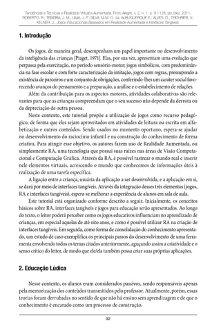 92
Tendências e Técnicas e Realidade Virtual e Aumentada, Porto Alegre, v. 2, n. 1, p. 91-128, jan./dez. 2011.
ROBERTO, R.; TEIXEIRA, J. M.; LIMA, J. P.; SILVA, M.M. O. da; ALBUQUERQUE E.; ALVES, D.; TEICHRIEB, V.;
KELNER, J.. Jogos Educacionais Baseados em Realidade Aumentada e Interfaces Tangíveis.
1. Introdução
Os jogos, de maneira geral, desempenham um papel importante no desenvolvimento
da inteligência das crianças [Piaget, 1971]. Elas, por sua vez, apresentam uma evolução que
perpassa pela exercitação, no período sensório-motor; jogos simbólicos, com predominân-
cia na fase escolar e com forte caracterização da imitação, jogos com regras, pressupondo a
existênciadeparceiroseumconjuntodeobrigações,conferindo-lhesumcarátersocialfavo-
recendo avanços do pensamento e a preparação, a análise e o estabelecimento de relações.
Além da contribuição para os aspectos motores, atividades colaborativas são rele-
vantes para que as crianças compreendam que o seu sucesso não depende da derrota ou
da depreciação de outra pessoa.
Neste contexto, este tutorial propõe a utilização de jogos como recurso pedagó-
gico, de forma que eles sejam aproveitados em atividades de leitura ou escrita em alfa-
betização e outros conteúdos. Sendo usados no momento oportuno, espera-se ajudar
no desenvolvimento do raciocínio infantil e na construção do conhecimento de forma
criativa. Para atingir esse objetivo, os autores fazem uso de Realidade Aumentada, ou
simplesmente RA, uma tecnologia que possui suas raízes nas áreas de Visão Computa-
cional e Computação Gráfica. Através da RA, é possível rastrear o mundo real e inserir
nele elementos virtuais, acrescendo o mundo que conhecemos de informações úteis à
realização de uma tarefa específica.
A ligação entre a criança, usuária da aplicação a ser desenvolvida, e a aplicação em si,
se dará por meio de interfaces tangíveis. Através da integração desses três elementos (jogos,
RA e interfaces tangíveis), espera-se melhorar a experiência de alunos em sala de aula.
Este tutorial está organizado conforme descrito a seguir. Inicialmente, os conceitos
básicos sobre RA, interfaces tangíveis e jogos para educação serão apresentados. Ao longo
do texto, o leitor poderá perceber como os jogos educativos influenciam no aprendizado de
crianças, em especial aquelas de até oito anos, e como é possível utilizar RA na criação de
interfaces tangíveis. Em seguida, como forma de consolidação do conhecimento apresenta-
do, um estudo de caso exemplifica os principais passos do desenvolvimento de uma ferra-
menta envolvendo todos os temas citados anteriormente, aguçando assim a criatividade e o
senso crítico do leitor, de modo que ele/ela também possa criar suas próprias aplicações.
2. Educação Lúdica
Nesse contexto, os alunos eram considerados passivos, sendo responsáveis apenas
pela memorização dos conteúdos transmitidos pelo professor. Atualmente, porém, essas
teorias foram derrubadas no sentido de que não há ensino sem aprendizagem e de que o
conhecimento é encarado como um processo de construção.
 