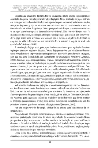 93
Tendências e Técnicas e Realidade Virtual e Aumentada, Porto Alegre, v. 2, n. 1, p. 91-128, jan./dez. 2011.
ROBERTO, R.; TEIXEIRA, J. M.; LIMA, J. P.; SILVA, M.M. O. da; ALBUQUERQUE E.; ALVES, D.; TEICHRIEB, V.;
KELNER, J.. Jogos Educacionais Baseados em Realidade Aumentada e Interfaces Tangíveis.
Essa ideia de um ensino despertado pelo interesse do aluno acabou transformando
o sentido do que se entende por material pedagógico. Nesse contexto, os jogos entram
em cena, por serem bons facilitadores da aprendizagem. Apesar de existirem a muito
tempo, os jogos em grupo tornaram-se bastante relevantes no contexto educacional se
consideradas as ideias Piagetianas. Sob a perspectiva de Piaget, constatamos o quan-
to os jogos contribuem para o desenvolvimento infantil. Não somente Piaget, mas, “a
maioria dos filósofos, sociólogos, etólogos e antropólogos concordam em compreen-
der o jogo como uma atividade que contém em si mesmo o objetivo de decifrar os
enigmas da vida e de construir um momento de entusiasmo e alegria na aridez da
caminhada”[Antunes, 2008].
A valorização do jogo se dá, pois, a partir do momento em que a aquisição de estra-
tégias por parte dos pequenos é focada. “O ato de jogar faz com que atitudes fundamen-
tais e procedimentos importantes sejam aprendidos e adotados em diferentes situações,
sem que haja uma formalidade, um treinamento ou um exercício repetitivo”[Antunes,
2008]. Assim, os jogos proporcionam as crianças participarem efetivamente na constru-
ção de seu saber, pois a partir dos jogos, o aprendiz estabelece uma relação positiva com
o conhecimento, já que este passa a ser percebido como uma real possibilidade. Esse
aspecto torna-se bastante relevante se forem consideradas crianças com dificuldades de
aprendizagem, que, em geral, possuem uma imagem negativa cristalizada em relação
ao conhecimento. Em segundo lugar, através dos jogos, as crianças são incentivadas a
desenvolver seu raciocínio, observar, questionar, discutir, interpretar, solucionar e ana-
lisar, já que estas são habilidades necessárias para se jogar bem.
Vale ressaltar, inclusive, que os jogos e brincadeiras estão presentes na vida das crian-
ças fora dos muros da escola. Esse fato corrobora com a ideia de que a inserção do elemento
lúdico em sala de aula somente contribui para o aumento do interesse e participação do
aluno no processo de aprendizagem. Nesse sentido, já em 1999, as Diretrizes Curricula-
res Nacionais para a educação infantil ao estabelecer os fundamentos que devem nortear
as propostas pedagógicas das creches e pré-escolas mencionou à ludicidade como um dos
princípios estéticos que devem balizar a educação infantil[Antunes, 2007].
Por um longo período de tempo, confundiu-se ensino com transmissão de co-
nhecimentos.
Ancoradas em princípios construtivistas, as orientações acima explicitadas reco-
nhecem a participação construtiva do aluno na produção de seu conhecimento. Nessa
perspectiva, o jogo apresenta-se o melhor caminho de iniciação ao prazer estético, à
descoberta da individualidade e à meditação individual. Ao lado dessa função, os jogos
também se prestam à multidisciplinaridade e, dessa forma, viabilizam a exploração sig-
nificativa dos conteúdos por parte dos aprendizes.
Outra forma de se apreciar a importância dos jogos no desenvolvimento infantil é
através das teorias psicanalíticas trabalhadas por autores como: Winnicott, 1975; Lajon-
 