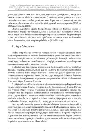 94
Tendências e Técnicas e Realidade Virtual e Aumentada, Porto Alegre, v. 2, n. 1, p. 91-128, jan./dez. 2011.
ROBERTO, R.; TEIXEIRA, J. M.; LIMA, J. P.; SILVA, M.M. O. da; ALBUQUERQUE E.; ALVES, D.; TEICHRIEB, V.;
KELNER, J.. Jogos Educacionais Baseados em Realidade Aumentada e Interfaces Tangíveis.
quière, 1992; Mrech, 1999; Santa Roza, 1999, entre outros (apud [Schartz, 2004]). Esses
teóricos comparam o brincar com os sonhos. Consideram, assim, que o brincar possui
conteúdos manifestos e ocultos que devemos nos dispor a escutar, caso desejemos pro-
piciar uma educação que alie a maior liberdade possível, a menor repressão (BACHA,
1999 apud [Schartz, 2004]).
Observa-se, portanto, a partir do exposto, que embora com diferentes ênfases, to-
das as teorias do jogo e da brincadeira, desde as clássicas até as mais recentes apontam
para a importância do lúdico como meio privilegiado de expressão e de aprendizagem
infantil, reconhecendo não haver nada significativo na estruturação e no desenvolvi-
mento de uma criança que não passe pelo brincar [Rodulfo, 1990].
2.1. Jogos Colaborativos
Sendo a competição e a cooperação valores e atitudes socioculturais,conclui-se que
esses comportamentos são passíveis de ser ensinados e aprendidos através das diversas
formas de interação humana, notadamente, pela educação. Esta seção teráseu focono
uso de jogos colaborativos como ferramenta pedagógica a serviço da aprendizagem de
valores como cooperação e autoconhecimento.
Muitos teóricos têm discutido a importância dos jogos colaborativos. Um teórico
de grande relevância foi[Piaget, 1971], que em sua teoria do desenvolvimento infantil,
propõe a existência de três estágios evolutivos, a saber: o estágio pré-operatório, o ope-
ratório concreto e o operatório formal. Nestes, o jogo emerge sob diferentes formas de
manifestação desses processos, perpassando pelo pensamento infantil no decorrer dos
diferentes estágios de desenvolvimento.
O estágio pré-operatório caracteriza-se, dentre outros aspectos, pelo egocentrismo,
ou seja, a incapacidade de ver os problemas a partir de outros pontos de vista. Durante
esse primeiro estágio, o jogo dá evidência de um pensamento que explica o mundo pela
intuição e não pela lógica; de símbolos mentais construídos para representar objetos
reais. O jogar e o brincar não estão atrelados, nessa fase, a resultados, já que esses valores
ainda não se instalaram no repertório infantil. A criança joga apenas pelo prazer, não
percebendo o elemento competitivo. A criança joga, na verdade, contra ela mesma.
Num segundo momento, quando a criança evolui para o pensamento operatório
concreto, o jogo com características egocêntricas vai cedendo espaço para jogos de natu-
reza social, com a inserção de outros participantes. Assim, os jogos ideais para essa fase
passam a requisitar cooperação, esforço, regras bem definidas e espírito competitivo,
já que nessa fase, a criança torna-se capaz de estabelecer sequências lógicas, conservar
e reverter atributos e operações, classificar agrupamentos e melhorar seu desempenho
linguístico, aproximando-se da fala do adulto.
 