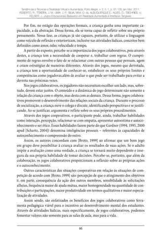 95
Tendências e Técnicas e Realidade Virtual e Aumentada, Porto Alegre, v. 2, n. 1, p. 91-128, jan./dez. 2011.
ROBERTO, R.; TEIXEIRA, J. M.; LIMA, J. P.; SILVA, M.M. O. da; ALBUQUERQUE E.; ALVES, D.; TEICHRIEB, V.;
KELNER, J.. Jogos Educacionais Baseados em Realidade Aumentada e Interfaces Tangíveis.
Por fim, no estágio das operações formais, a criança ganha uma importante ca-
pacidade, a da abstração. Dessa forma, ela se torna capaz de refletir sobre seu próprio
pensamento. Nessa fase, as crianças já são capazes, portanto, de utilizar a linguagem
como veículo de reflexão e exteriorizam, inclusive nas atividades lúdicas, conceitos bem
definidos como amor, ódio, velocidade e tempo.
A partir do exposto, percebe-se a importância dos jogos colaborativos, pois através
destes, a criança tem a necessidade de cooperar e, trabalhar com regras. O cumpri-
mento de regras envolve o fato de se relacionar com outras pessoas que pensam, agem
e criam estratégias de maneiras diferentes. Através dos jogos, mesmo que derrotada,
a criança tem a oportunidade de conhecer-se, estabelecer os seus próprios limites e
competências como jogadoras,além de avaliar o que pode ser trabalhado para evitar a
derrota nas próximas vezes.
Nos jogos colaborativos, os jogadores não necessitam escolher um lado, mas, sobre-
tudo, devem estar juntos. O conteúdo e a dinâmica do jogo determinam não somente a
relação da criança com o objeto, mas desta com as demais. Dessa forma, jogos colabora-
tivos promovem o desenvolvimento das relações sociais da criança. Durante o processo
de socialização, a criança ouve o colega e discute, identificando perspectivas e se justifi-
cando. Ao se justificar, argumenta e reflete sobre os seus próprios procedimentos.
Através dos jogos cooperativos, o participante pode, ainda, trabalhar habilidades
como interação, percepção, relacionar-se com empatia, apresentar autoestima e autoco-
nhecimento e ser ético. Essas habilidades fazem parte do que Gardner (1994, 1995, 2000
apud [Schartz, 2004]) denomina inteligências pessoais – referentes às capacidades de
autoconhecimento e compreensão do outro.
Assim, os autores concordam com [Broto, 1999] ao afirmar que um bom jogo
em grupo deve possibilitar à criança avaliar os resultados de suas ações. Se o adulto
impõe a avaliação como uma verdade, a criança se tornará muito dependente e inse-
gura da sua própria habilidade de tomar decisões. Percebe-se, portanto, que além da
colaboração, os jogos colaborativos proporcionam a reflexão sobre as próprias ações
e o autoconhecimento.
Outras características das situações cooperativas em relação às situações de com-
petição de acordo com [Broto, 1999] são: percepção de que o atingimento dos objetivos
é, em parte, consequência da ação dos outros membros, sensibilidade às solicitações
alheias, frequência maior de ajuda mútua, maior homogeneidade na quantidade de con-
tribuições e participações, maior produtividade em termos qualitativos e maior especia-
lização de atividades.
Assim sendo, são enfatizados os benefícios dos jogos colaborativos como ferra-
menta pedagógica viável para o incentivo ao desenvolvimento mental dos estudantes.
Através de atividades lúdicas, mais especificamente, de jogos colaborativos, podemos
fomentar valores não somente para as salas de aula, mas para a vida.
 