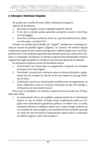 96
Tendências e Técnicas e Realidade Virtual e Aumentada, Porto Alegre, v. 2, n. 1, p. 91-128, jan./dez. 2011.
ROBERTO, R.; TEIXEIRA, J. M.; LIMA, J. P.; SILVA, M.M. O. da; ALBUQUERQUE E.; ALVES, D.; TEICHRIEB, V.;
KELNER, J.. Jogos Educacionais Baseados em Realidade Aumentada e Interfaces Tangíveis.
3. Interação e Interfaces Tangíveis
De acordo com o Aurélio [Ferreira, 2010], a definição de tangível é:
Adjetivo de dois gêneros.
Que pode ser tangido, tocado ou apalpado; palpável, sensível.1.
P. ext. Que os sentidos podem apreender; perceptível, sensível, visível (fig.):2.
um sinal tangível.
Econ. Diz-se de bens econômicos, ativos, etc., que têm existência física. [Opõe-3.
se, nesta acepç., a intangível (3).]
Portanto, no contexto deste trabalho, por “tangível” consideramos a tecnologia ba-
seada no conceito de aparelhos digitais “palpáveis”, ou “tocáveis”. Por interface tangível
consideramos aquela em que o usuário interage com o ambiente digital com o uso de dis-
positivos físicos. Estes dispositivos garantem uma interação muito mais realista entre o ho-
mem e o computador. Inicialmente, as interfaces tangíveis foram denominadas interfaces
“pegáveis”(em inglês, graspable user interfaces), mas este termo deixou de ser utilizado.
Os dispositivos tangíveis provêm três facilidades básicas:
Interatividade:1. um contato físico no equipamento é mapeado em resultados
em tempo real no meio digital;
Praticidade:2. o usuário fará a interação como se estivesse utilizando o equipa-
mento real. Por exemplo, no caso de uso de uma raquete em um jogo eletrô-
nico de tênis;
Colaboração:3. mais de um usuário poderá trabalhar com um equipamento, de
forma colaborativa, como se o tivessem fisicamente na mão. Por exemplo, a
utilização de um instrumento musical.
Para prover as facilidades, nas interfaces tangíveis temos de acordo com [Ullmer,
2000; Ishii, 2001]:
As representações físicas são acopladas computacionalmente às informações•
digitais, ou seja, ao modelo. Exemplos desses acoplamentos podem ser a li-
gação entre representações geométricas gráficas e os objetos reais, ou ainda,
simulações dinâmicas acopladas a objetos reais. Como exemplo, podemos ter
um simulador de vento acoplado a um simulador de fluxo de fluidos que pode
ser usado em uma ferramenta de planejamento urbano onde as construções
são objetos tangíveis, como visto na Figura 1;
 
