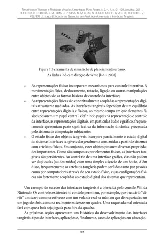 97
Tendências e Técnicas e Realidade Virtual e Aumentada, Porto Alegre, v. 2, n. 1, p. 91-128, jan./dez. 2011.
ROBERTO, R.; TEIXEIRA, J. M.; LIMA, J. P.; SILVA, M.M. O. da; ALBUQUERQUE E.; ALVES, D.; TEICHRIEB, V.;
KELNER, J.. Jogos Educacionais Baseados em Realidade Aumentada e Interfaces Tangíveis.
Figura 1: Ferramenta de simulação de planejamento urbano.
As linhas indicam direção de vento [Ishii, 2008].
As representações físicas incorporam mecanismos para controle interativo. A•
movimentação física, deslocamento, rotação, ligação ou outras manipulações
entre objetos são as formas básicas de controle da interface;
As representações físicas são conceitualmente acopladas a representações digi-•
tais ativamente mediadas. As interfaces tangíveis dependem de um equilíbrio
entre representações digitais e físicas, ao mesmo tempo em que elementos fí-
sicos possuem um papel central, definindo papeis na representação e controle
da interface, as representações digitais, em particular áudio e gráfico, frequen-
temente apresentam parte significativa da informação dinâmica processada
pelo sistema de computação subjacente;
O estado físico dos objetos tangíveis incorpora parcialmente o estado digital•
do sistema: interfaces tangíveis são geralmente construídas a partir de sistemas
com artefatos físicos. Em conjunto, esses objetos possuem diversas proprieda-
des importantes. Como são compostas por elementos físicos, as interfaces tan-
gíveis são persistentes. Ao contrário de uma interface gráfica, elas não podem
ser duplicadas (ou destruídas) com uma simples ativação de um botão. Além
disso, frequentemente os artefatos tangíveis podem ser lidos tanto por pessoas
como por computadores através do seu estado físico, cujas configurações físi-
cas são fortemente acopladas ao estado digital dos sistemas que representam.
Um exemplo de sucesso das interfaces tangíveis é a oferecida pelo console Wii da
Nintendo. Os controles existentes no console permitem, por exemplo, que o usuário “di-
rija” um carro como se estivesse com um volante real na mão, ou que dê raquetadas em
um jogo de tênis, como se realmente estivesse em quadra. Uma raquetada mal orientada
fará com que a bola seja jogada para fora da quadra.
As próximas seções apresentam um histórico do desenvolvimento das interfaces
tangíveis, tipos de interfaces, aplicações e, finalmente, casos de aplicações em educação.
 