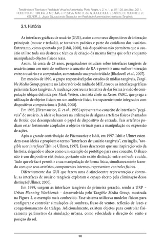 98
Tendências e Técnicas e Realidade Virtual e Aumentada, Porto Alegre, v. 2, n. 1, p. 91-128, jan./dez. 2011.
ROBERTO, R.; TEIXEIRA, J. M.; LIMA, J. P.; SILVA, M.M. O. da; ALBUQUERQUE E.; ALVES, D.; TEICHRIEB, V.;
KELNER, J.. Jogos Educacionais Baseados em Realidade Aumentada e Interfaces Tangíveis.
3.1. História
As interfaces gráficas de usuário (GUI), assim como seus dispositivos de interação
principais (mouse e teclado), se tornaram padrões e parte do cotidiano dos usuários.
Entretanto, como apontado por [Ishii, 2008], tais dispositivos não permitem que o usu-
ário utilize toda sua destreza e técnica de criação da mesma forma que o faz enquanto
manipulando objetos físicos reais.
Assim, há cerca de 28 anos, pesquisadores estudam sobre interfaces tangíveis de
usuário como um meio de melhorar o conceito de RA e permitir uma melhor interação
entre o usuário e o computador, aumentando sua produtividade [Blackwell et al., 2007].
Em meados de 1990, o grupo responsável pelos estudos de mídias tangíveis, Tangi-
ble Media Group, presente no Laboratório de mídia do MIT, trocou as interfaces gráficas
pelas interfaces tangíveis. A mudança ocorreu na tentativa de dar forma à visão de com-
putação ubíqua definida por Mark Weiser, cientista chefe na Xerox PARC, que prega a
utilização de objetos físicos em um ambiente físico, transparentemente integrados com
dispositivos computacionais [Ishii, 2008].
Em 1995, [Fitzmaurice, G. et al., 1995] apresentam o conceito de interfaces “pegá-
veis” de usuário. A ideia se baseava na utilização de alguns artefatos físicos chamados
de Bricks, que desempenhavam o papel de dispositivo de entrada. Tais artefatos po-
diam estar fortemente acoplados a objetos virtuais para a manipulação ou expressão
de ações.
Após a grande contribuição de Fitzmaurice e Ishii, em 1997, Ishii e Ulmer esten-
dem essas ideias e propõem o termo “interfaces de usuário tangíveis”, em inglês, “tan-
gible user interfaces”[Ishii e Ullmer, 1997]. Esses descrevem que sua inspiração veio da
história, elegendo o ábaco como um exemplo de protótipo para esse conceito. O ábaco
não é um dispositivo eletrônico, portanto não existe distinção entre entrada e saída.
Tudo que ele faz é permitir a sua manipulação de forma física, simultaneamente fazen-
do com que seus artefatos, componentes internos, representem controles físicos.
Diferentemente das GUI que fazem uma distinçãoentre representação e contro-
le, as interfaces de usuário tangíveis exploram o espaço aberto pela eliminação dessa
distinção[Ullmer, 2000].
Em 1999, surgem as interfaces tangíveis de primeira geração, sendo a URP –
Urban Planning Workbench – desenvolvida pelo Tangible Media Group, mostrada
na Figura 2, o exemplo mais conhecido. Esse sistema utilizava modelos físicos para
configurar e controlar simulações de sombras, fluxo de ventos, reflexão de luzes e
congestionamento de tráfego. Adicionalmente, existem objetos para controlar fisi-
camente parâmetros da simulação urbana, como velocidade e direção do vento e
posição do sol.
 