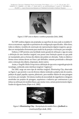 99
Tendências e Técnicas e Realidade Virtual e Aumentada, Porto Alegre, v. 2, n. 1, p. 91-128, jan./dez. 2011.
ROBERTO, R.; TEIXEIRA, J. M.; LIMA, J. P.; SILVA, M.M. O. da; ALBUQUERQUE E.; ALVES, D.; TEICHRIEB, V.;
KELNER, J.. Jogos Educacionais Baseados em Realidade Aumentada e Interfaces Tangíveis.
Figura 2: URP com os objetos e sombras projetadas [Ishii, 2008].
No URP sombras digitais são projetadas na superfície da mesa onde os modelos fí-
sicos se encontram, seguindo os parâmetros de configuração especificados. Além disso,
todos os objetos e modelos de construção são representações digitais tangíveis, que po-
dem ser manipuladas diretamente para mudá-las de posição e inclinação, por exemplo.
Embora o URP permita uma facilidade muito grande de utilização e siga em suma
a definição de uma interface tangível, esse possui uma limitação quanto ao que pode
ser manipulado, pois as formas dos objetos não podem ser alteradas. Todos os objetos e
formas nesse sistema devem ser fixos e pré-definidos, somente permitindo a alteração
entre a interação dos objetos, disposição, dentre outros.
Assim, o Tangible Media Group inicia a definição do que seria a segunda geração da
tecnologia, conhecida como interfaces tangíveis “orgânicas”.
Em 2002, surge um novo tipo de interface tangível, Illuminating Clay, observado
na Figura 3, que permite o uso de diversos objetos incluindo a própria mão do usuário,
pedaços de papel, papelão, espuma, plásticoetc. para modelar objetos de uma paisagem
ou terreno, por exemplo. Tal sistema resultou da necessidade de engenheiros e designers
envolvidos em projetos de paisagem, arquitetura e indústria que continuavam a por
ênfase na utilização de modelos físicos, que muitas vezes, seriam posteriormente digita-
lizados de alguma forma [Piper et al., 2002].
Figura 3: Illuminating Clay - Manipulação do modelo físico e feedback na
visualização[Piper et al., 2002].
 