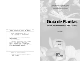 1ª Edição
Fortaleza - CE
2012
Camila Maia-Silva, Cláudia Inês da Silva,
Michael Hrncir, Rubens Teixeira de Queiroz
e Vera Lucia Imperatriz-Fonseca
VISITADAS POR ABELHAS NA CAATINGA
GuiadePlantas
Dados Internacionais de Catalogação na Publicação (CIP)
(Câmara Brasileira do Livro, SP, Brasil)
Guia de plantas : visitadas por abelhas na
Caatinga / Camila Maia-Silva...[et al.]. --
1. ed. -- Fortaleza, CE : Editora Fundação
Brasil Cidadão, 2012.
Outros autores: Cláudia Inês da Silva, Michael
Hrncir, Rubens Teixeira de Queiroz e Vera Lucia
Imperatriz-Fonseca
ISBN 978-85-98564-05-0
1. Abelhas 2. Biodiversidade - Brasil 3. Biomas
4. Caatinga - Brasil, Nordeste 5. Caatinga -
Plantas - Brasil, Nordeste 6. Ecossistemas -
Brasil 7. Plantas com flores 8. Plantas - Guias
I. Maia-Silva, Camila. II. Silva, Cláudia Inês da.
III. Hrncir, Michael. IV. Queiroz, Rubens Teixeira
de. V. Imperatriz-Fonseca, Vera Lucia.
12-03658 CDD-581.9813
Índices para catálogo sistemático:
1. Caatinga : Brasil, Região Nordeste : Bioma
brasileiro : Plantas visitadas por abelhas :
Guias 581.9813
 
