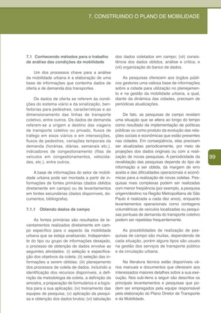 7. CONSTRUINDO O PLANO DE MOBILIDADE




7.1 Conhecendo métodos para o trabalho              dos dados coletados em campo; (vii) consis-
de análise das condições da mobilidade              tência dos dados obtidos, análise e crítica; e
                                                    (vii) organização do banco de dados.
    Um dos processos chave para a análise
da mobilidade urbana é a elaboração de uma              As pesquisas oferecem aos órgãos públi-
base de informações que contenha dados de           cos gestores uma valiosa base de informações
oferta e de demanda dos transportes.                sobre a cidade para utilização no planejamen-
                                                    to e na gestão da mobilidade urbana, a qual,
     Os dados de oferta se referem às condi-        diante da dinâmica das cidades, precisam de
ções do sistema viário e da sinalização, ben-       periódicas atualizações.
feitorias para pedestres, características e ao
dimensionamento das linhas de transporte                 De fato, as pesquisas de campo revelam
coletivo, entre outros. Os dados de demanda         uma situação que se altera ao longo do tempo
referem-se a origem e destino das viagens           como resultado da implementação de políticas
de transporte coletivo ou privado, fluxos de        públicas ou como produto da evolução das rela-
tráfego em eixos viários e em intersecções,         ções sociais e econômicas que estão presentes
fluxos de pedestres, variações temporais da         nas cidades. Em conseqüência, elas precisam
demanda (horárias, diárias, semanais etc.),         ser atualizadas periodicamente, por meio de
indicadores de congestionamento (filas de           projeções dos dados originais ou com a reali-
veículos em congestionamentos, velocida-            zação de novas pesquisas. A periodicidade da       99
des, etc.), entre outros.                           revalidação das pesquisas depende do tipo de
                                                    informação a ser obtida, da margem de erro
    A base de informações do setor de mobili-       aceita e das dificuldades operacionais e econô-
dade urbana pode ser montada a partir de in-        micas para a realização de novas coletas. Pes-
formações de fontes primárias (dados obtidos        quisas mais complexas podem ser realizadas
diretamente em campo) ou de levantamentos           com menor freqüência (por exemplo, a pesquisa
em fontes secundárias (dados disponíveis, do-       origem/destino na Região Metropolitana de São
cumentos, bibliografia).                            Paulo é realizada a cada dez anos), enquanto
                                                    levantamentos operacionais como contagens
7.1.1   Obtendo dados de campo                      volumétricas de veículos localizadas ou pesqui-
                                                    sas pontuais de demanda do transporte coletivo
     As fontes primárias são resultados de le-      podem ser repetidas frequentemente.
vantamentos realizados diretamente em cam-
po específico para o aspecto da mobilidade              As possibilidades de realização de pes-
urbana que se esteja analisando. Independen-        quisas de campo são muitas, dependendo de
te do tipo ou grupo de informações desejado,        cada situação, porém alguns tipos são usuais
o processo de obtenção de dados envolve as          na gestão dos serviços de transporte público
seguintes atividades: (i) seleção e especifica-     e da circulação urbana.
ção dos objetivos da coleta; (ii) seleção das in-
formações a serem obtidas; (iii) planejamento            Na literatura técnica estão disponíveis vá-
dos processos de coleta de dados, incluindo a       rios manuais e documentos que oferecem aos
identificação dos recursos disponíveis, a defi-     interessados maiores detalhes sobre a sua exe-
nição da metodologia de coleta, a definição da      cução. Nos sub-itens a seguir são descritos os
amostra, a preparação de formulários e a logís-     principais levantamentos e pesquisas que po-
tica para a sua aplicação; (iv) treinamento das     dem ser empregados pela equipe responsável
equipes de pesquisa; (v) aplicação da pesqui-       pela elaboração do Plano Diretor de Transporte
sa e obtenção dos dados brutos; (vi) tabulação      e da Mobilidade.
 