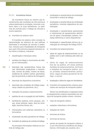 7. CONSTRUINDO O PLANO DE MOBILIDADE




      7.1.1.1   Inventários físicos                      •	   localização e características da sinalização
                                                              horizontal e vertical de tráfego;
          Os inventários físicos se referem aos le-
      vantamentos das condições da infra-estrutura       •	   localização e características da sinalização
      urbana destinada à circulação, incluindo o sis-         semafórica, incluindo dispositivos de cen-
      tema viário e as suas benfeitorias, os siste-           tralização;
      mas de controle para o tráfego de veículos e
      outros aspectos:                                   •	   localização e características operacionais
                                                              e institucionais de equipamentos eletrôni-
      a) Inventário do sistema viário                         cos de apoio à fiscalização (radares, lom-
                                                              badas eletrônicas e outros dispositivos);
          O inventário do sistema viário consiste na
      representação da estrutura de vias públicas        •	   localização e especificação técnica da si-
      destinadas à circulação de veículos e pedes-            nalização de orientação de tráfego (POT).
      tres, inclusive para modalidades de transporte
      que usam infra-estrutura especial (serviços so-    c) Inventário de estacionamentos
      bre trilhos e trólebus), indicando:
                                                         •	   oferta de vagas de estacionamentos na via
      •	   classificação e hierarquia viária;                 pública (com e sem cobrança pelo setor pú-
                                                              blico);
      •	   sentidos de tráfego e movimentos de tráfe-
           go em intersecções;                           •	   oferta de vagas de estacionamentos
                                                              fora da via pública, em áreas públicas
100   •	   descrição das características físicas das          (bolsões de estacionamentos, terminais
           vias (dimensões longitudinais e transver-          e estações de transporte público, etc.)
           sais, número de pistas, número de faixas,          ou privadas (estacionamentos particu-
           existência de canteiro central, geometrias,        lares, vagas em pólos geradores de trá-
           tipo de pavimento e sistema de drenagem);          fego, e outros)

      •	   descrição de dispositivos cicloviários;       •	   localização e oferta de vagas em bicicletários.

      •	   descrição das condições de tráfego (segu-     d) Inventário de equipamentos urbanos asso-
           rança, estado do pavimento, etc.);               ciados aos serviços de transporte público

      •	   restrições de parada e estacionamento;            Devem ser identificados e mapeados todos
                                                         os equipamentos urbanos associados aos ser-
      •	   padrões de uso e ocupação do solo lindeiro;   viços de transporte público urbano, inclusive:

      •	   benfeitorias públicas como parques, pra-      •	   rotas de transporte coletivo;
           ças, áreas públicas, lagos, área de recre-
           ação, barreiras físicas, etc.;                •	   estações rodoviárias e ferroviárias;

      •	   intersecções com sistemas rodoviários ou      •	   estações de metrô;
           ferroviários;
                                                         •	   terminais de ônibus;
      •	   localização de pólos geradores de tráfego.
                                                         •	   terminais de barcas;
      b) Inventário de sistemas de controle de tráfego
                                                         •	   pontos de parada do transporte coletivo e
           As principais informações relativas ao con-        a sua infra-estrutura (existência de abrigo,
      trole do tráfego são:                                   bancos, informação aos usuários, etc.);
 