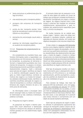 Caderno para Elaboração de Plano Diretor de Transporte e da Mobilidade - PlanMob



APRESENTANDO

•	   faixas exclusivas ou preferenciais para trá-        O princípio deste tipo de pesquisa é a di-
     fego de ônibus;                                visão da área objeto de análise em zonas de
                                                    tráfego que configuram unidades territoriais re-
•	   vias exclusivas para o transporte público;     lativamente homogêneas de origem e destino
                                                    de viagens. As viagens internas (intra e inter
•	   garagens das empresas de transporte            zonas) e externas são medidas em amostras
     coletivo;                                      estatisticamente representativas e seus re-
                                                    sultados são posteriormente expandidos para
•	   pontos de táxi, transporte escolar, trans-     todo o universo da pesquisa.
     porte de mercadorias e outros serviços que
     utilizam as vias públicas;                          Há muitas maneiras de se realizar pes-
                                                    quisas origem / destino, cada uma delas com
•	   elementos de comunicação visual sobre o        aplicação e resultados próprios, podendo ser
     serviço;                                       aplicadas em diversos estudos, em função dos
                                                    objetivos desejados e dos recursos disponíveis.
•	   sistemas de informação específicos para
     os usuários de transporte público.                 A mais ampla é a pesquisa O/D Domiciliar
                                                    que tem como objetivo registrar o padrão de de-
7.1.1.2 Pesquisas de comportamento na               manda atual de viagens da população, em con-
circulação                                          junto com seu perfil sócio-econômico, avaliando
                                                    as características dos deslocamentos das pes-
    Em complemento ao inventário físico, que        soas, o motivo da viagem, o horário e o tempo
fornece informações sobre a capacidade a as         de percurso e os meios de transporte utilizados.
características da infra-estrutura dos sistemas     Complementarmente às entrevistas domiciliares      101
de transportes, as pesquisas de demanda in-         devem ser feitas pesquisas nos principais eixos
formam o mapeamento quantitativo dos movi-          de acesso à região pesquisa (linha de contorno)
mentos de transportes, no espaço e no tempo.        para identificar as viagens externas a ela.
Estas pesquisas buscam quantificar e qualificar
deslocamentos (viagens), medir a demanda                Este tipo de pesquisa constitui um impor-
para cada tipo de viagem, identificar as origens    tante instrumento para o planejamento dos in-
e os destinos (distribuição espacial das via-       vestimentos em infra-estrutura e, se realizada
gens ou matriz origem-destino), conhecer os         periodicamente, permite acompanhar a evolu-
motivos das viagens e os modos de transpor-         ção dos padrões de deslocamento da popula-
tes adotados (distribuição modal), identificar os   ção e da mobilidade em geral.
caminhos escolhidos (alocação de viagens na
rede de transportes) e a verificar a distribuição        Para estudos de tráfego, dois tipos de
temporal das viagens (horários de pico e de         pesquisa O/D são praticados: uma, com entre-
entre picos de demanda).                            vistas com motoristas de veículos em pontos
                                                    previamente escolhidos da via pública, e outra
    As informações sobre a circulação viária        por meio da anotação das placas dos veículos
devem abranger todos os modos de transpor-          simultaneamente em dois locais distintos. Nes-
te motorizados ou não, coletivos e individuais,     tes dois casos, a sua aplicação só é possível
públicos e privados.                                para áreas menores e normalmente com um
                                                    objeto de estudo bastante delimitado.
a) Pesquisas de origem e destino
                                                        Outro tipo de pesquisa de origem e desti-
    As pesquisas de origem e destino (pes-          no utilizado no planejamento operacional dos
quisa O/D) visam determinar a distribuição          serviços de transporte coletivo urbano são as
espacial e temporal dos desejos de desloca-         pesquisas de embarque e desembarque reali-
mentos gerados em uma determinada região            zadas com passageiros embarcados nos ôni-
ou cidade.                                          bus (ver item específico adiante).
 