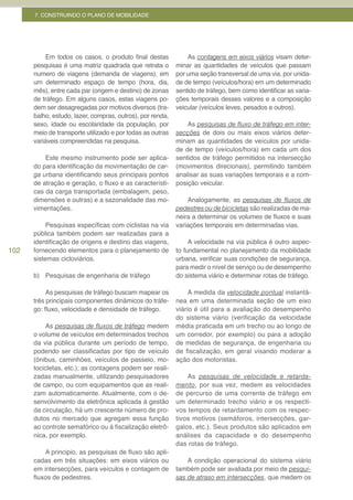 7. CONSTRUINDO O PLANO DE MOBILIDADE




           Em todos os casos, o produto final destas           As contagens em eixos viários visam deter-
      pesquisas é uma matriz quadrada que retrata o        minar as quantidades de veículos que passam
      numero de viagens (demanda de viagens), em           por uma seção transversal de uma via, por unida-
      um determinado espaço de tempo (hora, dia,           de de tempo (veículos/hora) em um determinado
      mês), entre cada par (origem e destino) de zonas     sentido de tráfego, bem como identificar as varia-
      de tráfego. Em alguns casos, estas viagens po-       ções temporais desses valores e a composição
      dem ser desagregadas por motivos diversos (tra-      veicular (veículos leves, pesados e outros).
      balho, estudo, lazer, compras, outros), por renda,
      sexo, idade ou escolaridade da população, por            As pesquisas	de	fluxo	de	tráfego	em	inter-
      meio de transporte utilizado e por todas as outras   secções de dois ou mais eixos viários deter-
      variáveis compreendidas na pesquisa.                 minam as quantidades de veículos por unida-
                                                           de de tempo (veículos/hora) em cada um dos
          Este mesmo instrumento pode ser aplica-          sentidos de tráfego permitidos na intersecção
      do para identificação da movimentação de car-        (movimentos direcionais), permitindo também
      ga urbana identificando seus principais pontos       analisar as suas variações temporais e a com-
      de atração e geração, o fluxo e as característi-     posição veicular.
      cas da carga transportada (embalagem, peso,
      dimensões e outras) e a sazonalidade das mo-             Analogamente, as pesquisas	 de	 fluxos	 de	
      vimentações.                                         pedestres ou de bicicletas são realizadas de ma-
                                                           neira a determinar os volumes de fluxos e suas
           Pesquisas específicas com ciclistas na via      variações temporais em determinadas vias.
      pública também podem ser realizadas para a
      identificação de origens e destino das viagens,           A velocidade na via pública é outro aspec-
102   fornecendo elementos para o planejamento de          to fundamental no planejamento da mobilidade
      sistemas cicloviários.                               urbana, verificar suas condições de segurança,
                                                           para medir o nível de serviço ou de desempenho
      b) Pesquisas de engenharia de tráfego                do sistema viário e determinar rotas de tráfego.

           As pesquisas de tráfego buscam mapear os             A medida da velocidade pontual instantâ-
      três principais componentes dinâmicos do tráfe-      nea em uma determinada seção de um eixo
      go: fluxo, velocidade e densidade de tráfego.        viário é útil para a avaliação do desempenho
                                                           do sistema viário (verificação da velocidade
          As pesquisas	de	fluxos	de	tráfego medem          média praticada em um trecho ou ao longo de
      o volume de veículos em determinados trechos         um corredor, por exemplo) ou para a adoção
      da via pública durante um período de tempo,          de medidas de segurança, de engenharia ou
      podendo ser classificadas por tipo de veículo        de fiscalização, em geral visando moderar a
      (ônibus, caminhões, veículos de passeio, mo-         ação dos motoristas.
      tocicletas, etc.); as contagens podem ser reali-
      zadas manualmente, utilizando pesquisadores              As pesquisas de velocidade e retarda-
      de campo, ou com equipamentos que as reali-          mento, por sua vez, medem as velocidades
      zam automaticamente. Atualmente, com o de-           de percurso de uma corrente de tráfego em
      senvolvimento da eletrônica aplicada à gestão        um determinado trecho viário e os respecti-
      da circulação, há um crescente número de pro-        vos tempos de retardamento com os respec-
      dutos no mercado que agregam essa função             tivos motivos (semáforos, intersecções, gar-
      ao controle semafórico ou à fiscalização eletrô-     galos, etc.). Seus produtos são aplicados em
      nica, por exemplo.                                   análises da capacidade e do desempenho
                                                           das rotas de tráfego.
          A principio, as pesquisas de fluxo são apli-
      cadas em três situações: em eixos viários ou             A condição operacional do sistema viário
      em intersecções, para veículos e contagem de         também pode ser avaliada por meio de pesqui-
      fluxos de pedestres.                                 sas de atraso em intersecções, que medem os
 