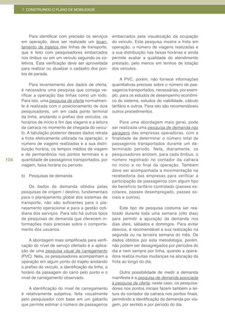 7. CONSTRUINDO O PLANO DE MOBILIDADE




           Para identificar com precisão os serviços      embarcados pela visualização da ocupação
      em operação, deve ser realizado um levan-           do veículo. Esta pesquisa mostra a frota em
      tamento de trajetos das linhas de transporte,       operação, o número de viagens realizadas e
      que é feito com pesquisadores embarcados            a sua distribuição nas faixas horárias e ainda
      nos ônibus ou em um veículo seguindo os co-         permite avaliar a qualidade do atendimento
      letivos. Esta verificação deve ser aproveitada      prestado, pelo menos em termos de lotação
      para realizar ou atualizar o cadastro dos pon-      dos veículos.
      tos de parada.
                                                               A PVC, porém, não fornece informações
           Para levantamento dos dados de oferta,         quantitativas precisas sobre o número de pas-
      é necessária uma pesquisa que consiga ve-           sageiros transportados, necessárias, por exem-
      rificar a operação das linhas como um todo.         plo, para os estudos de desempenho econômi-
      Para isto, uma pesquisa de oferta normalmen-        co do sistema, estudos de viabilidade, cálculo
      te é realizada com o posicionamento de dois         tarifário e outros. Para isto são recomendáveis
      pesquisadores, um em cada ponto terminal            outros procedimentos.
      da linha, anotando o prefixo dos veículos, os
      horários de início e fim das viagens e a leitura        Para uma abordagem mais geral, pode
      da catraca no momento de chegada do veícu-          ser realizada uma pesquisa de demanda nas
      lo. A tabulação posterior desses dados retrata      garagens das empresas operadoras, com a
      a frota efetivamente utilizada na operação, o       finalidade de determinar o número total de
      número de viagens realizadas e a sua distri-        passageiros transportados durante um de-
      buição horária, os tempos médios de viagem          terminado período. Nela, diariamente, os
      e de permanência nos pontos terminais e a           pesquisadores anotam, para cada ônibus, o
104   quantidade de passageiros transportados, por        número registrado no contador da catraca
      viagem, faixa horária ou período.                   no início e no final da operação. Também
                                                          deve ser acompanhada a movimentação na
      b) Pesquisas de demanda                             recebedoria das empresas para verificar a
                                                          participação de passageiros com algum tipo
          Os dados de demanda obtidos pelas               de benefício tarifário controlado (passes es-
      pesquisas de origem / destino, fundamentais         colares, passes desempregado, passes so-
      para o planejamento global dos sistemas de          ciais e outros).
      transporte, não são suficientes para o pla-
      nejamento operacional e para a gestão coti-              Este tipo de pesquisa costuma ser rea-
      diana dos serviços. Para isto há outros tipos       lizado durante toda uma semana (oito dias)
      de pesquisas de demanda que oferecem in-            para permitir a apuração da demanda nos
      formações mais precisas sobre o comporta-           dias úteis, sábados e domingos. Para evitar
      mento dos usuários.                                 desvios, é recomendável a sua realização na
                                                          segunda ou na terceira semana do mês. Os
          A abordagem mais simplificada para verifi-      dados obtidos por esta metodologia, porém,
      cação do nível de serviço ofertado é a aplica-      não podem ser desagregados por períodos do
      ção de uma pesquisa visual de carregamento          dia e nem sempre por linha, quando a opera-
      (PVC). Nela, os pesquisadores acompanham a          dora realiza muitas mudanças na alocação da
      operação em algum ponto do trajeto anotando         frota ao longo do dia.
      o prefixo do veículo, a identificação da linha, o
      horário da passagem do carro pelo ponto e o             Outra possibilidade de medir a demanda
      nível de carregamento observado.                    manifesta é a pesquisa de demanda associada
                                                          à pesquisa de oferta; neste caso, os pesquisa-
          A identificação do nível de carregamento        dores nos pontos iniciais fazem também a lei-
      é relativamente subjetiva, feita visualmente        tura do contador da catraca nos pontos finais,
      pelo pesquisador com base em um gabarito            permitindo a identificação da demanda por via-
      que permite estimar o número de passageiros         gem, por sentido e por período do dia.
 