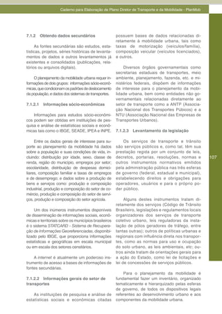 Caderno para Elaboração de Plano Diretor de Transporte e da Mobilidade - PlanMob




7.1.2     Obtendo dados secundários                    possuem bases de dados relacionadas di-
                                                       retamente à mobilidade urbana, tais como
     As fontes secundárias são estudos, esta-          taxas de motorização (veículos/família),
tísticas, projetos, séries históricas de levanta-      composição veicular (veículos licenciados),
mentos de dados e outros levantamentos já              e outros.
existentes e consolidados (publicações, rela-
tórios ou arquivos digitais).                              Diversos órgãos governamentais como
                                                       secretarias estaduais de transportes, meio
    O planejamento da mobilidade urbana requer in-     ambiente, planejamento, fazenda, etc. e mi-
formações de dois grupos: informações sócio-econô-     nistérios federais, dispõem de informações
micas, que condicionam os padrões de deslocamento      de interesse para o planejamento da mobi-
da população, e dados dos sistemas de transportes.     lidade urbana, bem como entidades não go-
                                                       vernamentais relacionadas diretamente ao
7.1.2.1    Informações sócio-econômicas                setor de transporte como a ANTP (Associa-
                                                       ção Nacional dos Transportes Púbicos) e a
    Informações para estudos sócio-econômi-            NTU (Associação Nacional das Empresas de
cos podem ser obtidas em instituições de pes-          Transportes Urbanos).
quisa e análise de estatísticas sociais e econô-
micas tais como o IBGE, SEADE, IPEA e INPE.            7.1.2.3   Levantamento da legislação

     Entre os dados gerais de interesse para su-           Os serviços de transporte e trânsito
porte ao planejamento da mobilidade há dados           são serviços públicos e, como tal, têm sua
sobre a população e suas condições de vida, in-        prestação regida por um conjunto de leis,
cluindo: distribuição por idade, sexo, classe de       decretos, portarias, resoluções, normas e       107
renda, região do município, empregos por setor;        outros instrumentos normativos emitidos
escolaridade, distribuição de despesas domici-         pela administração pública nas três esferas
liares, composição familiar e taxas de empregos        de governo (federal, estadual e municipal),
e de desemprego; e dados sobre a produção de           estabelecendo direitos e obrigações para
bens e serviços como: produção e composição            operadores, usuários e para o próprio po-
industrial, produção e composição do setor de co-      der público.
mércio, produção e composição do setor de servi-
ços, produção e composição do setor agrícola.               Alguns destes instrumentos tratam di-
                                                       retamente dos serviços (Código de Trânsito
     Um dos inúmeros instrumentos disponíveis          Brasileiro, legislações e regulamentos locais
de disseminação de informações sociais, econô-         organizadores dos serviços de transporte
micas e territoriais sobre os municípios brasileiros   coletivo urbano, leis reguladoras da insta-
é o sistema STATCARD - Sistema de Recupera-            lação de pólos geradores de tráfego, entre
ção de Informações Georeferenciadas, disponibi-        tantas outras); outros de políticas urbanas e
lizado pelo IBGE, que proporciona informações          regionais com influência direta nos transpor-
estatísticas e geográficas em escala municipal         tes, como as normas para uso e ocupação
ou em escala dos setores censitários.                  do solo urbano, as leis ambientais, etc; ou-
                                                       tros ainda tratam de orientações gerais para
    A internet é atualmente um poderoso ins-           a ação do Estado, como lei de licitações e
trumento de acesso a bases de informações de           lei de concessões de serviços públicos.
fontes secundárias.
                                                           Para o planejamento da mobilidade é
7.1.2.2 Informações gerais do setor de                 fundamental fazer um inventário, organizado
transportes                                            tematicamente e hierarquizado pelas esferas
                                                       de governo, de todos os dispositivos legais
    As instituições de pesquisa e análise de           referentes ao desenvolvimento urbano e aos
estatísticas sociais e econômicas citadas              componentes da mobilidade urbana.
 