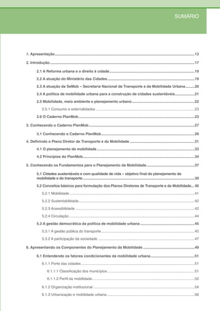 SUMÁRIO




1. Apresentação ........................................................................................................................................13

2. Introdução .............................................................................................................................................17

         2.1 A Reforma urbana e o direito à cidade ...................................................................................19

         2.2 A atuação do Ministério das Cidades .....................................................................................19

         2.3 A atuação da SeMob – Secretaria Nacional de Transporte e da Mobilidade Urbana .........20

         2.4 A política de mobilidade urbana para a construção de cidades sustentáveis ...................21

         2.5 Mobilidade, meio ambiente e planejamento urbano .............................................................22

              2.5.1 Consumo e externalidades ................................................................................................23

         2.6 O Caderno PlanMob .................................................................................................................23

3. Conhecendo o Caderno PlanMob .......................................................................................................27

         3.1 Conhecendo o Caderno PlanMob ...........................................................................................29

4. Definindo o Plano Diretor de Transporte e da Mobilidade ...............................................................31

         4.1 O planejamento da mobilidade ...............................................................................................33

         4.2 Princípios do PlanMob.............................................................................................................34

5. Conhecendo os Fundamentos para o Planejamento da Mobilidade ...............................................37

         5.1 Cidades sustentáveis e com qualidade de vida – objetivo final do planejamento da
         mobilidade e do transporte .............................................................................................................39

         5.2 Conceitos básicos para formulação dos Planos Diretores de Transporte e da Mobilidade... 40

              5.2.1 Mobilidade ..........................................................................................................................41

              5.2.2 Sustentabilidade.................................................................................................................42

              5.2.3 Acessibilidade ....................................................................................................................42

              5.2.4 Circulação ..........................................................................................................................44

         5.3 A gestão democrática da política de mobilidade urbana .....................................................45

              5.3.1 A gestão pública do transporte ...........................................................................................45

              5.3.2 A participação da sociedade ..............................................................................................47

6. Apresentando os Componentes do Planejamento da Mobilidade ..................................................49

         6.1 Entendendo os fatores condicionantes da mobilidade urbana ...........................................51

              6.1.1 Porte das cidades ..............................................................................................................51

                   6.1.1.1 Classificação dos municípios .....................................................................................51

                   6.1.1.2 Perfil da mobilidade....................................................................................................52

              6.1.2 Organização institucional ...................................................................................................54

              6.1.3 Urbanização e mobilidade urbana .....................................................................................56
 