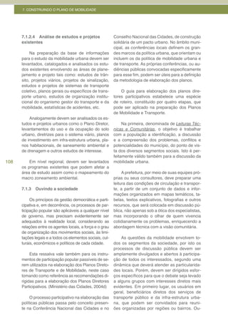 7. CONSTRUINDO O PLANO DE MOBILIDADE




      7.1.2.4 Análise de estudos e projetos                Conselho Nacional das Cidades, de construção
      existentes                                           solidária de um pacto urbano. No âmbito muni-
                                                           cipal, as conferências	locais definem os gran-
           Na preparação da base de informações            des marcos da política urbana, que orientam ou
      para o estudo da mobilidade urbana devem ser         incluem os da política de mobilidade urbana e
      levantados, catalogados e analisados os estu-        de transporte. As próprias conferências, ou au-
      dos existentes envolvendo as áreas de plane-         diências públicas convocadas especificamente
      jamento e projeto tais como: estudos de trân-        para esse fim, podem ser úteis para a definição
      sito, projetos viários, projetos de sinalização,     da metodologia de elaboração dos planos.
      estudos e projetos de sistemas de transporte
      coletivo, planos gerais ou específicos de trans-         O guia para elaboração dos planos dire-
      porte urbano, estudos de organização institu-        tores participativos estabelece uma espécie
      cional do organismo gestor do transporte e da        de roteiro, constituído por quatro etapas, que
      mobilidade, estatísticas de acidentes, etc.          pode ser aplicado na preparação dos Planos
                                                           de Mobilidade e Transporte.
          Analogamente devem ser analisados os es-
      tudos e projetos urbanos como o Plano Diretor,            Na primeira, denominada de Leituras Téc-
      levantamentos do uso e da ocupação do solo           nicas e Comunitárias, o objetivo é trabalhar
      urbano, diretrizes para o sistema viário, planos     com a população a identificação, a discussão
      de investimento em infra-estrutura urbana, pla-      e a compreensão dos problemas, conflitos e
      nos habitacionais, de saneamento ambiental e         potencialidades do município, do ponto de vis-
      de drenagem e outros estudos de interesse.           ta dos diversos segmentos sociais. Isto é per-
                                                           feitamente válido também para a discussão da
108       Em nível regional, devem ser levantados          mobilidade urbana.
      os programas existentes que podem afetar a
      área de estudo assim como o mapeamento do                 A prefeitura, por meio de suas equipes pró-
      macro zoneamento ambiental.                          prias ou seus consultores, deve preparar uma
                                                           leitura das condições de circulação e transpor-
      7.1.3   Ouvindo a sociedade                          te, a partir de um conjunto de dados e infor-
                                                           mações organizados em mapas temáticos, ta-
           Os princípios da gestão democrática e parti-    belas, textos explicativos, fotografias e outros
      cipativa e, em decorrência, os processos de par-     recursos, que será colocada em discussão pú-
      ticipação popular são aplicáveis a qualquer nível    blica, não apenas sob a ótica dos especialistas,
      de governo, mas precisam evidentemente ser           mas incorporando o olhar de quem vivencia
      adequados à realidade local, considerando as         cotidianamente os problemas, enriquecendo a
      relações entre os agentes locais, a força e o grau   abordagem técnica com a visão comunitária.
      de organização dos movimentos sociais, às limi-
      tações legais e a todos os elementos sociais, cul-       As questões da mobilidade envolvem to-
      turais, econômicos e políticos de cada cidade.       dos os segmentos da sociedade, por isto os
                                                           processos de discussão pública devem ser
           Esta ressalva vale também para os instru-       amplamente divulgados e abertos à participa-
      mentos de participação popular passíveis de se-      ção de todos os interessados, segundo uma
      rem utilizados na elaboração dos Planos Direto-      dinâmica que deverá atender as particularida-
      res de Transporte e de Mobilidade, neste caso        des locais. Porém, devem ser dirigidos esfor-
      tomando como referência as recomendações di-         ços específicos para que o debate seja levado
      rigidas para a elaboração dos Planos Diretores       a alguns grupos com interesses diretos mais
      Participativos. (Ministério das Cidades, 2004d)      evidentes. Em primeiro lugar, os usuários em
                                                           geral, beneficiários diretos dos serviços de
           O processo participativo na elaboração das      transporte público e da infra-estrutura urba-
      políticas públicas passa pelo conceito presen-       na, que podem ser convidados para reuni-
      te na Conferência Nacional das Cidades e no          ões organizadas por regiões ou bairros. Ou-
 