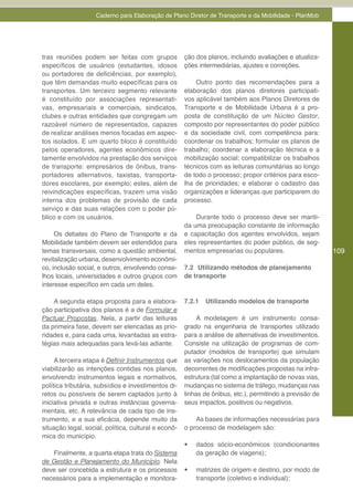 Caderno para Elaboração de Plano Diretor de Transporte e da Mobilidade - PlanMob




tras reuniões podem ser feitas com grupos             ção dos planos, incluindo avaliações e atualiza-
específicos de usuários (estudantes, idosos           ções intermediárias, ajustes e correções.
ou portadores de deficiências, por exemplo),
que têm demandas muito específicas para os                Outro ponto das recomendações para a
transportes. Um terceiro segmento relevante           elaboração dos planos diretores participati-
é constituído por associações representati-           vos aplicável também aos Planos Diretores de
vas, empresariais e comerciais, sindicatos,           Transporte e de Mobilidade Urbana é a pro-
clubes e outras entidades que congregam um            posta de constituição de um Núcleo Gestor,
razoável número de representados, capazes             composto por representantes do poder público
de realizar análises menos focadas em aspec-          e da sociedade civil, com competência para:
tos isolados. E um quarto bloco é constituído         coordenar os trabalhos; formular os planos de
pelos operadores, agentes econômicos dire-            trabalho; coordenar a elaboração técnica e a
tamente envolvidos na prestação dos serviços          mobilização social; compatibilizar os trabalhos
de transporte: empresários de ônibus, trans-          técnicos com as leituras comunitárias ao longo
portadores alternativos, taxistas, transporta-        de todo o processo; propor critérios para esco-
dores escolares, por exemplo; estes, além de          lha de prioridades; e elaborar o cadastro das
reivindicações específicas, trazem uma visão          organizações e lideranças que participarem do
interna dos problemas de provisão de cada             processo.
serviço e das suas relações com o poder pú-
blico e com os usuários.                                  Durante todo o processo deve ser manti-
                                                      da uma preocupação constante de informação
     Os debates do Plano de Transporte e da           e capacitação dos agentes envolvidos, sejam
Mobilidade também devem ser estendidos para           eles representantes do poder público, de seg-
temas transversais, como a questão ambiental,         mentos empresarias ou populares.                    109
revitalização urbana, desenvolvimento econômi-
co, inclusão social, e outros, envolvendo conse-      7.2 Utilizando métodos de planejamento
lhos locais, universidades e outros grupos com        de transporte
interesse específico em cada um deles.

    A segunda etapa proposta para a elabora-          7.2.1   Utilizando modelos de transporte
ção participativa dos planos é a de Formular e
Pactuar Propostas. Nela, a partir das leituras             A modelagem é um instrumento consa-
da primeira fase, devem ser elencadas as prio-        grado na engenharia de transportes utilizado
ridades e, para cada uma, levantadas as estra-        para a análise de alternativas de investimentos.
tégias mais adequadas para levá-las adiante.          Consiste na utilização de programas de com-
                                                      putador (modelos de transporte) que simulam
     A terceira etapa é Definir	Instrumentos que      as variações nos deslocamentos da população
viabilizarão as intenções contidas nos planos,        decorrentes de modificações propostas na infra-
envolvendo instrumentos legais e normativos,          estrutura (tal como a implantação de novas vias,
política tributária, subsídios e investimentos di-    mudanças no sistema de tráfego, mudanças nas
retos ou possíveis de serem captados junto à          linhas de ônibus, etc.), permitindo a previsão de
iniciativa privada e outras instâncias governa-       seus impactos, positivos ou negativos.
mentais, etc. A relevância de cada tipo de ins-
trumento, e a sua eficácia, depende muito da              As bases de informações necessárias para
situação legal, social, política, cultural e econô-   o processo de modelagem são:
mica do município.
                                                      •	   dados sócio-econômicos (condicionantes
   Finalmente, a quarta etapa trata do Sistema             da geração de viagens);
de Gestão e Planejamento do Município. Nela
deve ser concebida a estrutura e os processos         •	   matrizes de origem e destino, por modo de
necessários para a implementação e monitora-               transporte (coletivo e individual);
 