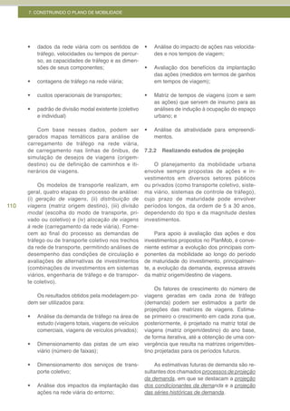 7. CONSTRUINDO O PLANO DE MOBILIDADE




      •	   dados da rede viária com os sentidos de       •	   Análise do impacto de ações nas velocida-
           tráfego, velocidades ou tempos de percur-          des e nos tempos de viagem;
           so, as capacidades de tráfego e as dimen-
           sões de seus componentes;                     •	   Avaliação dos benefícios da implantação
                                                              das ações (medidos em termos de ganhos
      •	   contagens de tráfego na rede viária;               em tempos de viagem);

      •	   custos operacionais de transportes;           •	   Matriz de tempos de viagens (com e sem
                                                              as ações) que servem de insumo para as
      •	   padrão de divisão modal existente (coletivo        análises de indução à ocupação do espaço
           e individual)                                      urbano; e

          Com base nesses dados, podem ser               •	   Análise da atratividade para empreendi-
      gerados mapas temáticos para análise de                 mentos.
      carregamento de tráfego na rede viária,
      de carregamento nas linhas de ônibus, de           7.2.2   Realizando estudos de projeção
      simulação de desejos de viagens (origem-
      destino) ou de definição de caminhos e iti-            O planejamento da mobilidade urbana
      nerários de viagens.                               envolve sempre propostas de ações e in-
                                                         vestimentos em diversos setores públicos
           Os modelos de transporte realizam, em         ou privados (como transporte coletivo, siste-
      geral, quatro etapas do processo de análise:       ma viário, sistemas de controle de tráfego),
      (i) geração de viagens, (ii) distribuição de       cujo prazo de maturidade pode envolver
110   viagens (matriz origem destino), (iii) divisão     períodos longos, da ordem de 5 a 30 anos,
      modal (escolha do modo de transporte, pri-         dependendo do tipo e da magnitude destes
      vado ou coletivo) e (iv) alocação de viagens       investimentos.
      à rede (carregamento da rede viária). Forne-
      cem ao final do processo as demandas de                 Para apoio à avaliação das ações e dos
      tráfego ou de transporte coletivo nos trechos      investimentos propostos no PlanMob, é conve-
      da rede de transporte, permitindo análises de      niente estimar a evolução dos principais com-
      desempenho das condições de circulação e           ponentes da mobilidade ao longo do período
      avaliações de alternativas de investimentos        de maturidade do investimento, principalmen-
      (combinações de investimentos em sistemas          te, a evolução da demanda, expressa através
      viários, engenharia de tráfego e de transpor-      da matriz origem/destino de viagens.
      te coletivo).
                                                              Os fatores de crescimento do número de
         Os resultados obtidos pela modelagem po-        viagens geradas em cada zona de tráfego
      dem ser utilizados para:                           (demanda) podem ser estimados a partir de
                                                         projeções das matrizes de viagens. Estima-
      •	   Análise da demanda de tráfego na área de      se primeiro o crescimento em cada zona que,
           estudo (viagens totais, viagens de veículos   posteriormente, é projetado na matriz total de
           comerciais, viagens de veículos privados);    viagens (matriz origem/destino) do ano base,
                                                         de forma iterativa, até a obtenção de uma con-
      •	   Dimensionamento das pistas de um eixo         vergência que resulta na matrizes origem/des-
           viário (número de faixas);                    tino projetadas para os períodos futuros.

      •	   Dimensionamento dos serviços de trans-            As estimativas futuras de demanda são re-
           porte coletivo;                               sultantes dos chamados processos de projeção
                                                         da demanda, em que se destacam a projeção
      •	   Análise dos impactos da implantação das       dos condicionantes da demanda e a projeção
           ações na rede viária do entorno;              das séries históricas de demanda.
 