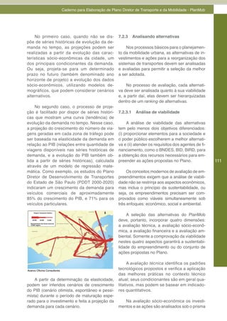 Caderno para Elaboração de Plano Diretor de Transporte e da Mobilidade - PlanMob




    No primeiro caso, quando não se dis-                    7.2.3     Analisando alternativas
põe de séries históricas de evolução da de-
manda no tempo, as projeções podem ser                           Nos processos básicos para o planejamen-
realizadas a partir da evolução das carac-                  to da mobilidade urbana, as alternativas de in-
terísticas sócio-econômicas da cidade, um                   vestimentos e ações para a reorganização dos
dos principais condicionantes da demanda.                   sistemas de transportes devem ser analisadas
Ou seja, projeta-se para um determinado                     e avaliadas para permitir a seleção da melhor
prazo no futuro (também denominado ano                      a ser adotada.
horizonte de projeto) a evolução dos dados
sócio-econômicos, utilizando modelos de-                        No processo de avaliação, cada alternati-
mográficos, que podem considerar cenários                   va deve ser analisada quanto à sua viabilidade
alternativos.                                               e, a partir daí, elas devem ser hierarquizadas
                                                            dentro de um ranking de alternativas.
    No segundo caso, o processo de proje-
ção é facilitado por dispor de séries históri-              7.2.3.1    Análise de viabilidade
cas que mostram uma curva (tendência) de
evolução da demanda no tempo. Nesse caso,                        A análise de viabilidade das alternativas
a projeção do crescimento do número de via-                 tem pelo menos dois objetivos diferenciados:
gens geradas em cada zona de tráfego pode                   (i) proporcionar elementos para a sociedade e
ser baseada na elasticidade da demanda em                   o poder público escolherem a melhor alternati-
relação ao PIB (relações entre quantidade de                va e (ii) atender os requisitos dos agentes de fi-
viagens disponíveis nas séries históricas de                nanciamento, como o BNDES, BID, BIRD, para
demanda, e a evolução do PIB também ob-                     a obtenção dos recursos necessários para em-
tida a partir de séries históricas), calculada              preender as ações propostas no Plano.                111
através de um modelo de regressão mate-
mática. Como exemplo, os estudos do Plano                        Os conceitos modernos de avaliação de em-
Diretor de Desenvolvimento de Transportes                   preendimentos exigem que a análise de viabili-
do Estado de São Paulo (PDDT 2000-2020)                     dade não se restrinja aos aspectos econômicos,
indicaram um crescimento da demanda para                    mas inclua o princípio da sustentabilidade, ou
veículos comerciais de aproximadamente                      seja, os empreendimentos precisam ser com-
85% do crescimento do PIB, e 71% para os                    provados como viáveis simultaneamente sob
veículos particulares.                                      três enfoques: econômico, social e ambiental.

                                                                A seleção das alternativas do PlanMob
                                                            deve, portanto, incorporar quatro dimensões:
                                                            a avaliação técnica, a avaliação sócio-econô-
                                                            mica, a avaliação financeira e a avaliação am-
                                                            biental. Somente a comprovação da viabilidade
                                                            nestes quatro aspectos garantirá a sustentabi-
                                                            lidade do empreendimento ou do conjunto de
                                                            ações propostas no Plano.

                                                                  A avaliação técnica identifica os padrões
Acervo Oficina Consultores
                                                            tecnológicos propostos e verifica a aplicação
                                                            das melhores práticas no contexto técnico
    A partir da determinação da elasticidade,               atual; seus condicionantes são em geral qua-
podem ser inferidos cenários de crescimento                 litativos, mas podem se basear em indicado-
do PIB (cenário otimista, espontâneo e pessi-               res quantitativos.
mista) durante o período de maturação espe-
rado para o investimento e feita a projeção da                 Na avaliação sócio-econômica os investi-
demanda para cada cenário.                                  mentos e as ações são analisados sob o prisma
 
