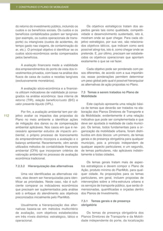 7. CONSTRUINDO O PLANO DE MOBILIDADE




      do retorno do investimento público, incluindo os           Os objetivos estratégicos tratam dos as-
      custos e os benefícios sociais. Os custos e os        pectos gerais tais como qualidade, competiti-
      benefícios contabilizados podem ser tangíveis         vidade e desenvolvimento sustentado, isto é,
      (por exemplo, os custos operacionais de trans-        mostram onde se quer chegar. Para cada ob-
      porte) ou intangíveis (custos de acidentes, do        jetivo estratégico, por sua vez, são relaciona-
      tempo gasto nas viagens, de contaminação do           dos objetivos táticos, que indicam como será
      ar, etc.). O principal objetivo é identificar se os   possível atingi-los, isto é, como chegar onde se
      custos sócio-econômicos serão compensados             pretende. E, por último, precisam ser estabele-
      pelos benefícios.                                     cidos os objetivos operacionais que apontam
                                                            exatamente o que se vai fazer.
          A avaliação	 financeira mede a viabilidade
      dos empreendimentos do ponto de vista dos in-              Cada objetivo pode ser ponderado com pe-
      vestimentos privados, com base na análise dos         sos diferentes, de acordo com a sua importân-
      fluxos de caixa de custos e receitas tangíveis        cia; essas ponderações permitem determinar
      (exclusivamente monetários).                          um peso global pelo qual é possível hierarquizar
                                                            as alternativas de ação propostas no Plano.
          A avaliação sócio-econômica e a financei-
      ra utilizam indicadores de viabilidade já consa-      7.3 Temas a serem tratados no Plano de
      grados na análise econômica: taxa interna de          Mobilidade
      retorno (TIR), relação benefício/custo (B/C) e
      valor presente líquido (VPL).                        Este capítulo apresenta uma relação bási-
                                                       ca de temas que deverão ser tratados na ela-
            Por fim, a avaliação ambiental tem por ob- boração dos Planos Diretores de Transporte e
112   jetivo avaliar os impactos das propostas do da Mobilidade; evidentemente é uma relação
      Plano no meio ambiente a identificar ações indicativa que pode ser complementada e que
      de mitigação dos danos ou de compensação deve ser ajustada à realidade de cada municí-
      ambiental aplicáveis. Nos casos em que é ne- pio. Os temas, todos fundamentais para a or-
      cessário apresentar estudos de impacto am- ganização da mobilidade urbana, foram distri-
      biental, o próprio processo de licenciamento buídos em dois blocos: um primeiro, de temas
      do empreendimento incorpora a avaliação e o gerais e de presença obrigatória para qualquer
      balanço ambiental. Recentemente, vêm sendo município, pois a princípio independem de
      utilizados métodos de contabilidade	financeira	 qualquer aspecto particulares; e um segundo,
      ambiental (CFA) que incorporam critérios de de temas particulares, não aplicáveis indistin-
      valoração ambiental no processo de avaliação tamente a todas cidades.
      econômica tradicional.
                                                           Os temas gerais tratam mais de aspec-
      7.2.3.2 Hierarquização das alternativas          tos estratégicos e devem compor o Plano de
                                                       Ação, produto mínimo do PlanMob, para qual-
            Uma vez identificadas as alternativas viá- quer cidade. As proposições para os temas
      veis, elas devem ser hierarquizadas para iden- particulares, em geral, incluem propostas de
      tificar as prioridades. Neste caso, não é sufi- intervenções sobre a infra-estrutura urbana e
      ciente comparar os indicadores econômicos os serviços de transporte público, que serão di-
      que precisam ser suplementados pela análise mensionadas, quantificadas e orçadas dentro
      sob o enfoque do atendimento aos objetivos dos Planos de Investimento.
      preconizados inicialmente pelo PlanMob.
                                                       7.3.1 Temas gerais e de presença
            Usualmente a hierarquização das alter- obrigatória
      nativas baseia-se em métodos multicritério
      de avaliação, com objetivos estabelecidos            Os temas de presença obrigatória dos
      em três níveis distintos: estratégico, tático e Planos Diretores de Transporte e da Mobili-
      operacional.                                     dade independente do porte, da localização
 