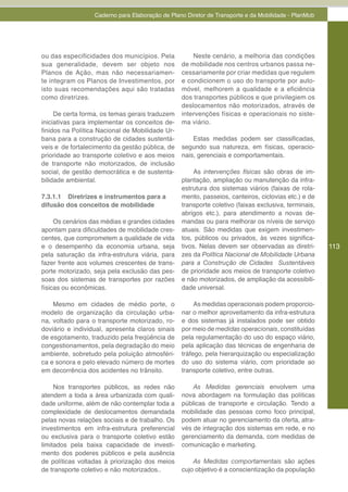 Caderno para Elaboração de Plano Diretor de Transporte e da Mobilidade - PlanMob




ou das especificidades dos municípios. Pela          Neste cenário, a melhoria das condições
sua generalidade, devem ser objeto nos           de mobilidade nos centros urbanos passa ne-
Planos de Ação, mas não necessariamen-           cessariamente por criar medidas que regulem
te integram os Planos de Investimentos, por      e condicionem o uso do transporte por auto-
isto suas recomendações aqui são tratadas        móvel, melhorem a qualidade e a eficiência
como diretrizes.                                 dos transportes públicos e que privilegiem os
                                                 deslocamentos não motorizados, através de
     De certa forma, os temas gerais traduzem    intervenções físicas e operacionais no siste-
iniciativas para implementar os conceitos de-    ma viário.
finidos na Política Nacional de Mobilidade Ur-
bana para a construção de cidades sustentá-          Estas medidas podem ser classificadas,
veis e de fortalecimento da gestão pública, de   segundo sua natureza, em físicas, operacio-
prioridade ao transporte coletivo e aos meios    nais, gerenciais e comportamentais.
de transporte não motorizados, de inclusão
social, de gestão democrática e de sustenta-         As intervenções físicas são obras de im-
bilidade ambiental.                              plantação, ampliação ou manutenção da infra-
                                                 estrutura dos sistemas viários (faixas de rola-
7.3.1.1 Diretrizes e instrumentos para a         mento, passeios, canteiros, ciclovias etc.) e de
difusão dos conceitos de mobilidade              transporte coletivo (faixas exclusiva, terminais,
                                                 abrigos etc.), para atendimento a novas de-
     Os cenários das médias e grandes cidades    mandas ou para melhorar os níveis de serviço
apontam para dificuldades de mobilidade cres-    atuais. São medidas que exigem investimen-
centes, que comprometem a qualidade de vida      tos, públicos ou privados, às vezes significa-
e o desempenho da economia urbana, seja          tivos. Nelas devem ser observadas as diretri-       113
pela saturação da infra-estrutura viária, para   zes da Política Nacional de Mobilidade Urbana
fazer frente aos volumes crescentes de trans-    para a Construção de Cidades Sustentáveis
porte motorizado, seja pela exclusão das pes-    de prioridade aos meios de transporte coletivo
soas dos sistemas de transportes por razões      e não motorizados, de ampliação da acessibili-
físicas ou econômicas.                           dade universal.

    Mesmo em cidades de médio porte, o                As medidas operacionais podem proporcio-
modelo de organização da circulação urba-        nar o melhor aproveitamento da infra-estrutura
na, voltado para o transporte motorizado, ro-    e dos sistemas já instalados pode ser obtido
doviário e individual, apresenta claros sinais   por meio de medidas operacionais, constituídas
de esgotamento, traduzido pela freqüência de     pela regulamentação do uso do espaço viário,
congestionamentos, pela degradação do meio       pela aplicação das técnicas de engenharia de
ambiente, sobretudo pela poluição atmosféri-     tráfego, pela hierarquização ou especialização
ca e sonora e pelo elevado número de mortes      do uso do sistema viário, com prioridade ao
em decorrência dos acidentes no trânsito.        transporte coletivo, entre outras.

     Nos transportes públicos, as redes não          As Medidas gerenciais envolvem uma
atendem a toda a área urbanizada com quali-      nova abordagem na formulação das políticas
dade uniforme, além de não contemplar toda a     públicas de transporte e circulação. Tendo a
complexidade de deslocamentos demandada          mobilidade das pessoas como foco principal,
pelas novas relações sociais e de trabalho. Os   podem atuar no gerenciamento da oferta, atra-
investimentos em infra-estrutura preferencial    vés de integração dos sistemas em rede, e no
ou exclusiva para o transporte coletivo estão    gerenciamento da demanda, com medidas de
limitados pela baixa capacidade de investi-      comunicação e marketing.
mento dos poderes públicos e pela ausência
de políticas voltadas à priorização dos meios        As Medidas comportamentais são ações
de transporte coletivo e não motorizados..       cujo objetivo é a conscientização da população
 