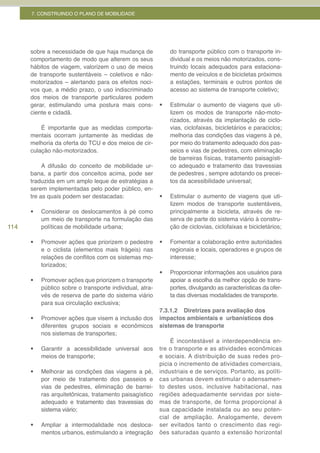 7. CONSTRUINDO O PLANO DE MOBILIDADE




      sobre a necessidade de que haja mudança de               do transporte público com o transporte in-
      comportamento de modo que alterem os seus                dividual e os meios não motorizados, cons-
      hábitos de viagem, valorizem o uso de meios              truindo locais adequados para estaciona-
      de transporte sustentáveis – coletivos e não-            mento de veículos e de bicicletas próximos
      motorizados – alertando para os efeitos noci-            a estações, terminais e outros pontos de
      vos que, a médio prazo, o uso indiscriminado             acesso ao sistema de transporte coletivo;
      dos meios de transporte particulares podem
      gerar, estimulando uma postura mais cons-           •	   Estimular o aumento de viagens que uti-
      ciente e cidadã.                                         lizem os modos de transporte não-moto-
                                                               rizados, através da implantação de ciclo-
          É importante que as medidas comporta-                vias, ciclofaixas, bicicletários e paraciclos;
      mentais ocorram juntamente às medidas de                 melhoria das condições das viagens à pé,
      melhoria da oferta do TCU e dos meios de cir-            por meio do tratamento adequado dos pas-
      culação não-motorizados.                                 seios e vias de pedestres, com eliminação
                                                               de barreiras físicas, tratamento paisagísti-
           A difusão do conceito de mobilidade ur-             co adequado e tratamento das travessias
      bana, a partir dos conceitos acima, pode ser             de pedestres , sempre adotando os precei-
      traduzida em um amplo leque de estratégias a             tos da acessibilidade universal;
      serem implementadas pelo poder público, en-
      tre as quais podem ser destacadas:                  •	   Estimular o aumento de viagens que uti-
                                                               lizem modos de transporte sustentáveis,
      •	   Considerar os deslocamentos à pé como               principalmente a bicicleta, através de re-
           um meio de transporte na formulação das             serva de parte do sistema viário à constru-
114        políticas de mobilidade urbana;                     ção de ciclovias, ciclofaixas e bicicletários;

      •	   Promover ações que priorizem o pedestre        •	   Fomentar a colaboração entre autoridades
           e o ciclista (elementos mais frágeis) nas           regionais e locais, operadores e grupos de
           relações de conflitos com os sistemas mo-           interesse;
           torizados;
                                                          •	   Proporcionar informações aos usuários para
      •	   Promover ações que priorizem o transporte           apoiar a escolha da melhor opção de trans-
           público sobre o transporte individual, atra-        portes, divulgando as características da ofer-
           vés de reserva de parte do sistema viário           ta das diversas modalidades de transporte.
           para sua circulação exclusiva;
                                                          7.3.1.2 Diretrizes para avaliação dos
      •	   Promover ações que visem a inclusão dos        impactos ambientais e urbanísticos dos
           diferentes grupos sociais e econômicos         sistemas de transporte
           nos sistemas de transportes;
                                                              É incontestável a interdependência en-
      •	   Garantir a acessibilidade universal aos        tre o transporte e as atividades econômicas
           meios de transporte;                           e sociais. A distribuição de suas redes pro-
                                                          picia o incremento de atividades comerciais,
      •	   Melhorar as condições das viagens a pé,        industriais e de serviços. Portanto, as políti-
           por meio de tratamento dos passeios e          cas urbanas devem estimular o adensamen-
           vias de pedestres, eliminação de barrei-       to destes usos, inclusive habitacional, nas
           ras arquitetônicas, tratamento paisagístico    regiões adequadamente servidas por siste-
           adequado e tratamento das travessias do        mas de transporte, de forma proporcional à
           sistema viário;                                sua capacidade instalada ou ao seu poten-
                                                          cial de ampliação. Analogamente, devem
      •	   Ampliar a intermodalidade nos desloca-         ser evitados tanto o crescimento das regi-
           mentos urbanos, estimulando a integração       ões saturadas quanto a extensão horizontal
 