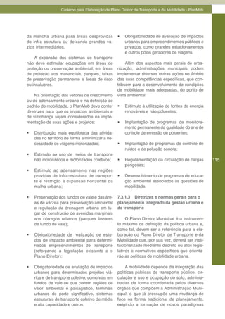 Caderno para Elaboração de Plano Diretor de Transporte e da Mobilidade - PlanMob




da mancha urbana para áreas desprovidas             •	   Obrigatoriedade de avaliação de impactos
de infra-estrutura ou deixando grandes va-               urbanos para empreendimentos públicos e
zios intermediários.                                     privados, como grandes estacionamentos
                                                         e outros pólos geradores de viagens.
    A expansão dos sistemas de transporte
não deve estimular ocupações em áreas de                 Além dos aspectos mais gerais de urba-
proteção ou preservação ambiental, em áreas         nização, administrações municipais podem
de proteção aos mananciais, parques, faixas         implementar diversas outras ações no âmbito
de preservação permanente e áreas de risco          das suas competências específicas, que con-
ou insalubres.                                      tribuem para o desenvolvimento de condições
                                                    de mobilidade mais adequadas, do ponto de
    Na orientação dos vetores de crescimento        vista ambiental:
ou de adensamento urbano e na definição do
padrão de mobilidade, o PlanMob deve conter         •	   Estímulo à utilização de fontes de energia
diretrizes para que os impactos ambientais e             renováveis e não poluentes;
de vizinhança sejam considerados na imple-
mentação de suas ações e projetos:                  •	   Implantação de programas de monitora-
                                                         mento permanente da qualidade do ar e de
•	   Distribuição mais equilibrada das ativida-          controle de emissão de poluentes;
     des no território de forma a minimizar a ne-
     cessidade de viagens motorizadas;              •	   Implantação de programas de controle de
                                                         ruídos e de poluição sonora;
•	   Estímulo ao uso de meios de transporte
     não motorizados e motorizados coletivos;       •	   Regulamentação da circulação de cargas        115
                                                         perigosas;
•	   Estímulo ao adensamento nas regiões
     providas de infra-estrutura de transpor-       •	   Desenvolvimento de programas de educa-
     te e restrição à expansão horizontal da             ção ambiental associados às questões de
     malha urbana;                                       mobilidade.

•	   Preservação dos fundos de vale e das áre-      7.3.1.3 Diretrizes e normas gerais para o
     as de várzea para preservação ambiental        planejamento integrado da gestão urbana e
     e regulação da drenagem urbana em lu-          de transporte
     gar de construção de avenidas marginais
     aos córregos urbanos (parques lineares              O Plano Diretor Municipal é o instrumen-
     de fundo de vale);                             to máximo de definição da política urbana e,
                                                    como tal, devem ser a referência para a ela-
•	   Obrigatoriedade de realização de estu-         boração do Plano Diretor de Transporte e da
     dos de impacto ambiental para determi-         Mobilidade que, por sua vez, deverá ser insti-
     nados empreendimentos de transporte            tucionalizado mediante decreto ou atos legis-
     (reforçando a legislação existente e o         lativos e normativos específicos que orienta-
     Plano Diretor);                                rão as políticas de mobilidade urbana.

•	   Obrigatoriedade de avaliação de impactos           A mobilidade depende da integração das
     urbanos para determinados projetos viá-        políticas públicas de transporte público, cir-
     rios e de transporte coletivo, como vias em    culação e uso e ocupação do solo, adminis-
     fundos de vale ou que cortem regiões de        tradas de forma coordenada pelos diversos
     valor ambiental e paisagístico, terminais      órgãos que compõem a Administração Muni-
     urbanos de porte significativo, sistemas       cipal, o que já pressupõe uma mudança de
     estruturais de transporte coletivo de média    foco na forma tradicional de planejamento,
     e alta capacidade e outros;                    exigindo a formação de novos paradigmas
 