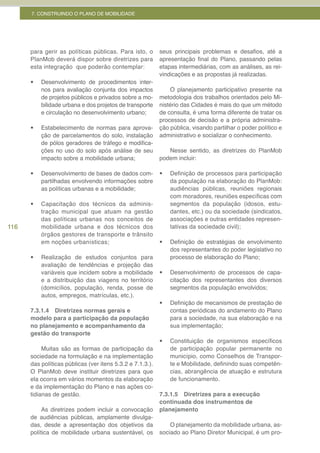 7. CONSTRUINDO O PLANO DE MOBILIDADE




      para gerir as políticas públicas. Para isto, o       seus principais problemas e desafios, até a
      PlanMob deverá dispor sobre diretrizes para          apresentação final do Plano, passando pelas
      esta integração que poderão contemplar:              etapas intermediárias, com as análises, as rei-
                                                           vindicações e as propostas já realizadas.
      •	   Desenvolvimento de procedimentos inter-
           nos para avaliação conjunta dos impactos            O planejamento participativo presente na
           de projetos públicos e privados sobre a mo-     metodologia dos trabalhos orientados pelo Mi-
           bilidade urbana e dos projetos de transporte    nistério das Cidades é mais do que um método
           e circulação no desenvolvimento urbano;         de consulta, é uma forma diferente de tratar os
                                                           processos de decisão e a própria administra-
      •	   Estabelecimento de normas para aprova-          ção pública, visando partilhar o poder político e
           ção de parcelamentos do solo, instalação        administrativo e socializar o conhecimento.
           de pólos geradores de tráfego e modifica-
           ções no uso do solo após análise de seu            Nesse sentido, as diretrizes do PlanMob
           impacto sobre a mobilidade urbana;              podem incluir:

      •	   Desenvolvimento de bases de dados com-          •	   Definição de processos para participação
           partilhadas envolvendo informações sobre             da população na elaboração do PlanMob:
           as políticas urbanas e a mobilidade;                 audiências públicas, reuniões regionais
                                                                com moradores, reuniões específicas com
      •	   Capacitação dos técnicos da adminis-                 segmentos da população (idosos, estu-
           tração municipal que atuam na gestão                 dantes, etc.) ou da sociedade (sindicatos,
           das políticas urbanas nos conceitos de               associações e outras entidades represen-
116        mobilidade urbana e dos técnicos dos                 tativas da sociedade civil);
           órgãos gestores de transporte e trânsito
           em noções urbanísticas;                         •	   Definição de estratégias de envolvimento
                                                                dos representantes do poder legislativo no
      •	   Realização de estudos conjuntos para                 processo de elaboração do Plano;
           avaliação de tendências e projeção das
           variáveis que incidem sobre a mobilidade        •	   Desenvolvimento de processos de capa-
           e a distribuição das viagens no território           citação dos representantes dos diversos
           (domicílios, população, renda, posse de              segmentos da população envolvidos;
           autos, empregos, matrículas, etc.).
                                                           •	   Definição de mecanismos de prestação de
      7.3.1.4 Diretrizes normas gerais e                        contas periódicas do andamento do Plano
      modelo para a participação da população                   para a sociedade, na sua elaboração e na
      no planejamento e acompanhamento da                       sua implementação;
      gestão do transporte
                                                           •	   Constituição de organismos específicos
           Muitas são as formas de participação da              de participação popular permanente no
      sociedade na formulação e na implementação                município, como Conselhos de Transpor-
      das políticas públicas (ver itens 5.3.2 e 7.1.3.).        te e Mobilidade, definindo suas competên-
      O PlanMob deve instituir diretrizes para que              cias, abrangência de atuação e estrutura
      ela ocorra em vários momentos da elaboração               de funcionamento.
      e da implementação do Plano e nas ações co-
      tidianas de gestão.                                  7.3.1.5 Diretrizes para a execução
                                                           continuada dos instrumentos de
           As diretrizes podem incluir a convocação        planejamento
      de audiências públicas, amplamente divulga-
      das, desde a apresentação dos objetivos da               O planejamento da mobilidade urbana, as-
      política de mobilidade urbana sustentável, os        sociado ao Plano Diretor Municipal, é um pro-
 