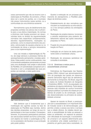 Caderno para Elaboração de Plano Diretor de Transporte e da Mobilidade - PlanMob




cesso permanente que não se encerra com a                      Quanto à instituição de um processo per-
elaboração do PlanMob. Ao contrário, o Plano               manente de planejamento, o PlanMob pode
deve ser o ponto de partida, se o município                dispor de diretrizes sobre:
não possui instrumentos nesse sentido, ou a
continuidade de uma dinâmica existente.                    •	   Estabelecimento de atos normativos que
                                                                vinculem os investimentos na infra-estrutu-
    Normalmente o grau de detalhamento das                      ra e nos serviços públicos às orientações
propostas contidas nos planos não é suficien-                   do Plano;
te para a sua efetiva implantação. As normas
e diretrizes nele fixadas precisam ser desen-              •	   Realização de projetos básicos, funcionais
volvidas tanto no âmbito da regulamentação                      e estudos seqüenciais para posterior de-
normativa (leis específicas complementares,                     talhamento setorial das ações executivas
decretos regulamentadores, resoluções ou                        propostas no Plano;
portarias), como no desenvolvimento dos pro-
jetos, estruturação de equipes próprias ou na              •	   Fixação de uma periodicidade para a atua-
contratação de obras e serviços necessários                     lização do Plano;
para a sua implementação.
                                                           •	   Instituição de um banco de dados perma-
    Uma vez iniciada a implementação do Pla-                    nente sobre a mobilidade urbana;
no, ele exige estrutura e processos internos de
acompanhamento permanente e revisões perió-                •	   Realização de processos periódicos de
dicas. Estas podem ocorrer continuamente, mas                   consultas à sociedade.
é conveniente estabelecer previamente um prazo
para uma atualização mais ampla e estruturada              7.3.1.6 Diretrizes e meios para a                   117
do PlanMob, em periodicidade compatível com o              acessibilidade universal
horizonte e com a complexidade das suas pro-
postas, por exemplo, a cada quatro anos.                        Estimativas da Organização das Nações
                                                           Unidas (ONU) indicam que aproximadamente
                                                           10% da população dos países em desenvol-
                                                           vimento demonstra algum tipo de deficiência,
                                                           permanente ou temporária. No Brasil, segundo
                                                           os dados do Instituto Brasileiro de Geografia
                                                           e Estatística (IBGE), 14,5% da população são
                                                           portadores de alguma deficiência. Parte destas
                                                           pessoas está impedida de usufruir livremente
                                                           espaços públicos e privados da cidade por pro-
                                                           blemas de projeto ou de construção, quando
                                                           são desconsiderados os princípios da acessi-
                                                           bilidade universal.
Foto: Prefeitura Municipal de Palhoça
                                                               Apesar de recente no Brasil, a preocupa-
    Vale destacar que é fundamental que a                  ção com a acessibilidade é um importante fator
mobilização dos agentes sociais na fase de                 de inclusão social e de democratização, pois
elaboração do PlanMob seja mantida, dentro                 permite a todos o acesso aos bens e serviços
das devidas proporções, ao longo da sua im-                que a cidade oferece. As cidades devem ga-
plementação e nas suas revisões. Conseqüen-                rantir a acessibilidade de todas as pessoas a
temente, os processos participativos precisam              todos os ambientes, em especial as pessoas
ser estruturados também de forma continuada,               com dificuldade de locomoção. A acessibilida-
com objetivo de manter a sustentação ao Pla-               de universal é um aspecto determinante para
no na sociedade e de fiscalizar a sua condução             se considerar uma cidade sustentável e re-
pelo poder público.                                        presenta um ganho para toda a sociedade, na
 