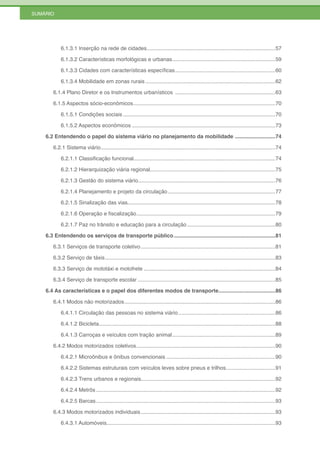 SUMÁRIO




           6.1.3.1 Inserção na rede de cidades ......................................................................................57

           6.1.3.2 Características morfológicas e urbanas .....................................................................59

           6.1.3.3 Cidades com características específicas ...................................................................60

           6.1.3.4 Mobilidade em zonas rurais .......................................................................................62

       6.1.4 Plano Diretor e os Instrumentos urbanísticos ...................................................................63

       6.1.5 Aspectos sócio-econômicos ...............................................................................................70

           6.1.5.1 Condições sociais ......................................................................................................70

           6.1.5.2 Aspectos econômicos ................................................................................................73

    6.2 Entendendo o papel do sistema viário no planejamento da mobilidade ...........................74

       6.2.1 Sistema viário.....................................................................................................................74

           6.2.1.1 Classificação funcional...............................................................................................74

           6.2.1.2 Hierarquização viária regional....................................................................................75

           6.2.1.3 Gestão do sistema viário............................................................................................76

           6.2.1.4 Planejamento e projeto da circulação ........................................................................77

           6.2.1.5 Sinalização das vias...................................................................................................78

           6.2.1.6 Operação e fiscalização .............................................................................................79

           6.2.1.7 Paz no trânsito e educação para a circulação ...........................................................80

    6.3 Entendendo os serviços de transporte público ....................................................................81

       6.3.1 Serviços de transporte coletivo ..........................................................................................81

       6.3.2 Serviço de táxis ..................................................................................................................83

       6.3.3 Serviço de mototáxi e motofrete ........................................................................................84

       6.3.4 Serviço de transporte escolar ............................................................................................85

    6.4 As características e o papel dos diferentes modos de transporte ......................................86

       6.4.1 Modos não motorizados .....................................................................................................86

           6.4.1.1 Circulação das pessoas no sistema viário .................................................................86

           6.4.1.2 Bicicleta ......................................................................................................................88

           6.4.1.3 Carroças e veículos com tração animal .....................................................................89

       6.4.2 Modos motorizados coletivos .............................................................................................90

           6.4.2.1 Microônibus e ônibus convencionais .........................................................................90

           6.4.2.2 Sistemas estruturais com veículos leves sobre pneus e trilhos .................................91

           6.4.2.3 Trens urbanos e regionais..........................................................................................92

           6.4.2.4 Metrôs ........................................................................................................................92

           6.4.2.5 Barcas ........................................................................................................................93

       6.4.3 Modos motorizados individuais ..........................................................................................93

           6.4.3.1 Automóveis.................................................................................................................93
 