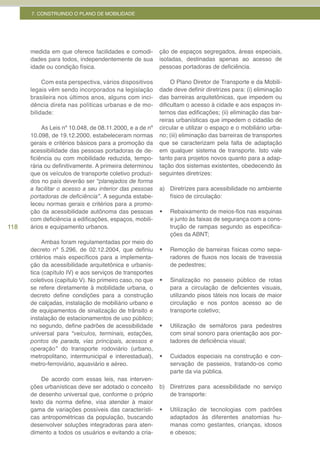7. CONSTRUINDO O PLANO DE MOBILIDADE




      medida em que oferece facilidades e comodi-        ção de espaços segregados, áreas especiais,
      dades para todos, independentemente de sua         isoladas, destinadas apenas ao acesso de
      idade ou condição física.                          pessoas portadoras de deficiência.

           Com esta perspectiva, vários dispositivos          O Plano Diretor de Transporte e da Mobili-
      legais vêm sendo incorporados na legislação        dade deve definir diretrizes para: (i) eliminação
      brasileira nos últimos anos, alguns com inci-      das barreiras arquitetônicas, que impedem ou
      dência direta nas políticas urbanas e de mo-       dificultam o acesso à cidade e aos espaços in-
      bilidade:                                          ternos das edificações; (ii) eliminação das bar-
                                                         reiras urbanísticas que impedem o cidadão de
           As Leis nº 10.048, de 08.11.2000, e a de nº   circular e utilizar o espaço e o mobiliário urba-
      10.098, de 19.12.2000, estabeleceram normas        no; (iii) eliminação das barreiras de transportes
      gerais e critérios básicos para a promoção da      que se caracterizam pela falta de adaptação
      acessibilidade das pessoas portadoras de de-       em qualquer sistema de transporte. Isto vale
      ficiência ou com mobilidade reduzida, tempo-       tanto para projetos novos quanto para a adap-
      rária ou definitivamente. A primeira determinou    tação dos sistemas existentes, obedecendo às
      que os veículos de transporte coletivo produzi-    seguintes diretrizes:
      dos no país deverão ser “planejados de forma
      a facilitar o acesso a seu interior das pessoas    a) Diretrizes para acessibilidade no ambiente
      portadoras	de	deficiência”. A segunda estabe-         físico de circulação:
      leceu normas gerais e critérios para a promo-
      ção da acessibilidade autônoma das pessoas         •	   Rebaixamento de meios-fios nas esquinas
      com deficiência a edificações, espaços, mobili-         e junto às faixas de segurança com a cons-
118   ários e equipamento urbanos.                            trução de rampas segundo as especifica-
                                                              ções da ABNT;
           Ambas foram regulamentadas por meio do
      decreto nº 5.296, de 02.12.2004, que definiu       •	   Remoção de barreiras físicas como sepa-
      critérios mais específicos para a implementa-           radores de fluxos nos locais de travessia
      ção da acessibilidade arquitetônica e urbanís-          de pedestres;
      tica (capítulo IV) e aos serviços de transportes
      coletivos (capítulo V). No primeiro caso, no que   •	   Sinalização no passeio público de rotas
      se refere diretamente à mobilidade urbana, o            para a circulação de deficientes visuais,
      decreto define condições para a construção              utilizando pisos táteis nos locais de maior
      de calçadas, instalação de mobiliário urbano e          circulação e nos pontos acesso ao de
      de equipamentos de sinalização de trânsito e            transporte coletivo;
      instalação de estacionamentos de uso público;
      no segundo, define padrões de acessibilidade       •	   Utilização de semáforos para pedestres
      universal para “veículos, terminais, estações,          com sinal sonoro para orientação aos por-
      pontos de parada, vias principais, acessos e            tadores de deficiência visual;
      operação” do transporte rodoviário (urbano,
      metropolitano, intermunicipal e interestadual),    •	   Cuidados especiais na construção e con-
      metro-ferroviário, aquaviário e aéreo.                  servação de passeios, tratando-os como
                                                              parte da via pública.
          De acordo com essas leis, nas interven-
      ções urbanísticas deve ser adotado o conceito      b) Diretrizes para acessibilidade no serviço
      de desenho universal que, conforme o próprio          de transporte:
      texto da norma define, visa atender à maior
      gama de variações possíveis das característi-      •	   Utilização de tecnologias com padrões
      cas antropométricas da população, buscando              adaptados às diferentes anatomias hu-
      desenvolver soluções integradoras para aten-            manas como gestantes, crianças, idosos
      dimento a todos os usuários e evitando a cria-          e obesos;
 
