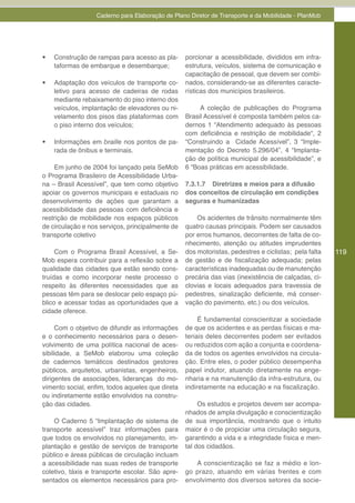 Caderno para Elaboração de Plano Diretor de Transporte e da Mobilidade - PlanMob




•	   Construção de rampas para acesso as pla-     porcionar a acessibilidade, divididos em infra-
     taformas de embarque e desembarque;          estrutura, veículos, sistema de comunicação e
                                                  capacitação de pessoal, que devem ser combi-
•	   Adaptação dos veículos de transporte co-     nados, considerando-se as diferentes caracte-
     letivo para acesso de cadeiras de rodas      rísticas dos municípios brasileiros.
     mediante rebaixamento do piso interno dos
     veículos, implantação de elevadores ou ni-        A coleção de publicações do Programa
     velamento dos pisos das plataformas com      Brasil Acessível é composta também pelos ca-
     o piso interno dos veículos;                 dernos 1 “Atendimento adequado às pessoas
                                                  com deficiência e restrição de mobilidade“, 2
•	   Informações em braille nos pontos de pa-     “Construindo a Cidade Acessível”, 3 “Imple-
     rada de ônibus e terminais.                  mentação do Decreto 5.296/04”, 4 “Implanta-
                                                  ção de política municipal de acessibilidade”, e
    Em junho de 2004 foi lançado pela SeMob       6 “Boas práticas em acessibilidade.
o Programa Brasileiro de Acessibilidade Urba-
na – Brasil Acessível”, que tem como objetivo     7.3.1.7 Diretrizes e meios para a difusão
apoiar os governos municipais e estaduais no      dos conceitos de circulação em condições
desenvolvimento de ações que garantam a           seguras e humanizadas
acessibilidade das pessoas com deficiência e
restrição de mobilidade nos espaços públicos          Os acidentes de trânsito normalmente têm
de circulação e nos serviços, principalmente de   quatro causas principais. Podem ser causados
transporte coletivo                               por erros humanos, decorrentes de falta de co-
                                                  nhecimento, atenção ou atitudes imprudentes
     Com o Programa Brasil Acessível, a Se-       dos motoristas, pedestres e ciclistas; pela falta   119
Mob espera contribuir para a reflexão sobre a     de gestão e de fiscalização adequada; pelas
qualidade das cidades que estão sendo cons-       características inadequadas ou de manutenção
truídas e como incorporar neste processo o        precária das vias (inexistência de calçadas, ci-
respeito às diferentes necessidades que as        clovias e locais adequados para travessia de
pessoas têm para se deslocar pelo espaço pú-      pedestres, sinalização deficiente, má conser-
blico e acessar todas as oportunidades que a      vação do pavimento, etc.) ou dos veículos.
cidade oferece.
                                                       É fundamental conscientizar a sociedade
     Com o objetivo de difundir as informações    de que os acidentes e as perdas físicas e ma-
e o conhecimento necessários para o desen-        teriais deles decorrentes podem ser evitados
volvimento de uma política nacional de aces-      ou reduzidos com ação a conjunta e coordena-
sibilidade, a SeMob elaborou uma coleção          da de todos os agentes envolvidos na circula-
de cadernos temáticos destinados gestores         ção. Entre eles, o poder público desempenha
públicos, arquitetos, urbanistas, engenheiros,    papel indutor, atuando diretamente na enge-
dirigentes de associações, lideranças do mo-      nharia e na manutenção da infra-estrutura, ou
vimento social, enfim, todos aqueles que direta   indiretamente na educação e na fiscalização.
ou indiretamente estão envolvidos na constru-
ção das cidades.                                       Os estudos e projetos devem ser acompa-
                                                  nhados de ampla divulgação e conscientização
    O Caderno 5 “Implantação de sistema de        de sua importância, mostrando que o intuito
transporte acessível” traz informações para       maior é o de propiciar uma circulação segura,
que todos os envolvidos no planejamento, im-      garantindo a vida e a integridade física e men-
plantação e gestão de serviços de transporte      tal dos cidadãos.
público e áreas públicas de circulação incluam
a acessibilidade nas suas redes de transporte        A conscientização se faz a médio e lon-
coletivo, táxis e transporte escolar. São apre-   go prazo, atuando em várias frentes e com
sentados os elementos necessários para pro-       envolvimento dos diversos setores da socie-
 