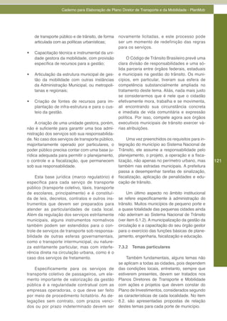 Caderno para Elaboração de Plano Diretor de Transporte e da Mobilidade - PlanMob




     de transporte público e de trânsito, de forma   novamente licitadas, e este processo pode
     articulada com as políticas urbanísticas;       ser um momento de redefinição das regras
                                                     para os serviços.
•	   Capacitação técnica e instrumental da uni-
     dade gestora da mobilidade, com provisão             O Código de Trânsito Brasileiro prevê uma
     específica de recursos para a gestão;           clara divisão de responsabilidades e uma só-
                                                     lida parceria entre órgãos federais, estaduais
•	   Articulação da estrutura municipal de ges-      e municipais na gestão do trânsito. Os muni-
     tão da mobilidade com outras instâncias         cípios, em particular, tiveram sua esfera de
     da Administração Municipal, ou metropoli-       competência substancialmente ampliada no
     tanas e regionais;                              tratamento deste tema. Aliás, nada mais justo
                                                     se considerarmos que é nele que o cidadão
•	   Criação de fontes de recursos para im-          efetivamente mora, trabalha e se movimenta,
     plantação de infra-estrutura e para o cus-      ali encontrando sua circunstância concreta
     teio da gestão.                                 e imediata de vida comunitária e expressão
                                                     política. Por isso, compete agora aos órgãos
     A criação de uma unidade gestora, porém,        executivos municipais de trânsito exercer vá-
não é suficiente para garantir uma boa admi-         rias atribuições.
nistração dos serviços sob sua responsabilida-
de. No caso dos serviços de transporte público,           Uma vez preenchidos os requisitos para in-
majoritariamente operado por particulares, o         tegração do município ao Sistema Nacional de
poder público precisa contar com uma base ju-        Trânsito, ele assume a responsabilidade pelo
rídica adequada para permitir o planejamento,        planejamento, o projeto, a operação e a fisca-
o controle e a fiscalização, que permanecem          lização, não apenas no perímetro urbano, mas       121
sob sua responsabilidade.                            também nas estradas municipais. A prefeitura
                                                     passa a desempenhar tarefas de sinalização,
     Esta base jurídica (marco regulatório) é        fiscalização, aplicação de penalidades e edu-
específica para cada serviço de transporte           cação de trânsito.
público (transporte coletivo, táxis, transporte
de escolares, principalmente) e é constituí-              Um último aspecto no âmbito institucional
da de leis, decretos, contratos e outros ins-        se refere especificamente à administração do
trumentos que devem ser preparados para              trânsito. Muitos municípios de pequeno porte e
atender as particularidades de cada local.           a quase totalidade das pequenas cidades ainda
Além da regulação dos serviços estritamente          não aderiram ao Sistema Nacional de Trânsito
municipais, alguns instrumentos normativos           (ver item 6.1.2). A municipalização da gestão da
também podem ser estendidos para o con-              circulação e a capacitação do seu órgão gestor
trole de serviços de transporte sob responsa-        para o exercício das funções básicas de plane-
bilidade de outras esferas governamentais,           jamento, engenharia, fsicalização e educação.
como o transporte intermunicipal, ou nature-
za estritamente particular, mas com interfe-         7.3.2   Temas particulares
rência direta na circulação urbana, como é o
caso dos serviços de fretamento.                         Também fundamentais, alguns temas não
                                                     se aplicam a todas as cidades, pois dependem
    Especificamente para os serviços de              das condições locais, entretanto, sempre que
transporte coletivo de passageiros, um ele-          estiverem presentes, devem ser tratados nos
mento importante de valorização da gestão            Planos Diretores de Transporte e Mobilidade
pública é a regularidade contratual com as           com ações e projetos que devem constar do
empresas operadoras, o que deve ser feito            Plano de Investimentos, considerados segundo
por meio de procedimento licitatório. As de-         as características de cada localidade. No item
legações sem contrato, com prazos venci-             8.2. são apresentadas propostas de relação
dos ou por prazo indeterminado devem ser             destes temas para cada porte de município.
 