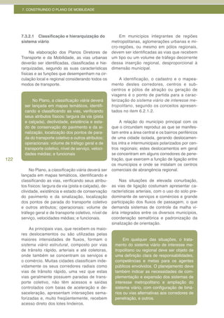 7. CONSTRUINDO O PLANO DE MOBILIDADE




      7.3.2.1 Classificação e hierarquização do                Em municípios integrantes de regiões
      sistema viário                                       metropolitanas, aglomerações urbanas e mi-
                                                           cro-regiões, ou mesmo em pólos regionais,
           Na elaboração dos Planos Diretores de           devem ser identificadas as vias que recebem
      Transporte e da Mobilidade, as vias urbanas          um tipo ou um volume de tráfego decorrente
      deverão ser identificadas, classificadas e hie-      dessa inserção regional, desproporcional à
      rarquizadas, segundo as suas características         dimensão municipal.
      físicas e as funções que desempenham na cir-
      culação local e regional considerando todos os            A identificação, o cadastro e o mapea-
      modos de transporte.                                 mento destes corredores, centros e sub-
                                                           centros e pólos de atração ou geração de
                                                           viagens é o ponto de partida para a carac-
            No Plano, a classificação	viária deverá        terização do sistema viário de interesse me-
        ser lançada em mapas temáticos, identifi-          tropolitano, segundo os conceitos apresen-
        cando e classificando as vias, verificando         tados no item 6.2.1.2.
        seus atributos físicos: largura da via (pista
        e calçada), declividade, existência e esta-             A relação do município principal com os
        do de conservação do pavimento e da si-            que o circundam reproduz as que se manifes-
        nalização, localização dos pontos de para-         tam entre a área central e os bairros periféricos
        da do transporte coletivo e outros atributos;      de uma cidade isolada, gerando deslocamen-
        operacionais: volume de tráfego geral e de         tos intra e intermunicipais polarizados por cen-
        transporte coletivo, nível de serviço, veloci-     tros regionais; estes deslocamentos em geral
        dades médias; e funcionais                         se concentram em alguns corredores de pene-
122                                                        tração, que exercem a função de ligação entre
                                                           os municípios e onde se instalam os centros
           No Plano, a classificação	viária deverá ser     comerciais de abrangência regional.
      lançada em mapas temáticos, identificando e
      classificando as vias, verificando seus atribu-          Nas situações de elevada conurbação,
      tos físicos: largura da via (pista e calçada), de-   as vias de ligação costumam apresentar ca-
      clividade, existência e estado de conservação        racterísticas arteriais, com o uso do solo pre-
      do pavimento e da sinalização, localização           dominante de serviços e comércios e grande
      dos pontos de parada do transporte coletivo          participação dos fluxos de passagem, o que
      e outros atributos; operacionais: volume de          demanda sistemas de controle da malha vi-
      tráfego geral e de transporte coletivo, nível de     ária integrados entre os diversos municípios,
      serviço, velocidades médias; e funcionais.           coordenação semafórica e padronização da
                                                           sinalização de orientação.
           As principais vias, que recebem os maio-
      res deslocamentos ou são utilizadas pelas                 Nas áreas não conurbadas, este mesmo
      maiores intensidades de fluxos, formam o             preceito vale para dasvias que dão acesso
                                                                  Em qualquer as situações, o trata-
      sistema viário estrutural, composto por vias         às rodovias sistema viário de interesse me-
                                                             mento do (ou estradas), que também cos-
      de trânsito rápido, arteriais e até coletoras,       tumam apresentar, em deve ser escala,de
                                                             tropolitano ou regional menor objeto ca-
      onde também se concentram os serviços e              racterísticas de clara de responsabilidades,
                                                             uma definição vias arteriais ou coletoras,
      o comércio. Muitas cidades classificam inde-         com identidadeseassemelhadasos agentes
                                                             competências       metas para às descritas
      vidamente os seus corredores radiais como            anteriormente, no sentido da utilização da
                                                             públicos envolvidos. O planejamento deve
      vias de trânsito rápido, uma vez que estas           via, embora os deslocamentos sejam mais
                                                             também indicar as necessidades de com-
      vias geralmente possuem paradas de trans-            regionalizados. expansão dos sistemas de
                                                             plementação e
      porte coletivo, não têm acessos e saídas               interesse metropolitano e ampliação do
      controlados com baias de aceleração e de-              sistema viário, com configuração de biná-
      saceleração, apresentam interseções sema-              rios ou vias alternativas aos corredores de
      forizadas e, muito freqüentemente, recebem             penetração, e outros.
      acesso direto dos lotes lindeiros.
 