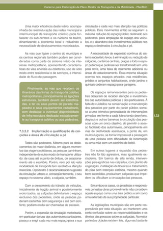 Caderno para Elaboração de Plano Diretor de Transporte e da Mobilidade - PlanMob




     Uma maior eficiência deste viário, acompa-     circulação e cada vez mais atenção nas políticas
nhada de reestruturação das redes municipal e       públicas. Dois movimentos então se seguiram: a
intermunicipal de transporte coletivo pode for-     máxima redução do espaço público destinado aos
talecer os sub-centros e os núcleos de bairro,      pedestres, para ampliação do espaço dos veícu-
dinamizando a economia local e reduzindo a          los, e o abandono dos investimentos públicos nos
necessidade de deslocamentos motorizados.           espaços destinados à circulação a pé.

    As vias que ligam o centro do município e            A necessidade de expansão contínua do sis-
os centros regionais também podem ser consi-        tema rodoviário levou à eliminação ou redução de
deradas como parte do sistema viário de inte-       calçadas, canteiros centrais, praças e todo o espa-
resse metropolitano, apresentando caracterís-       ço público que pudesse ser transformado em uma
ticas de vias arteriais ou coletoras, uso de solo   pista nova, uma faixa de rolamento adicional ou
misto entre residencial e de serviços, e intensi-   áreas de estacionamento. Essa mesma situação
dade do fluxo de passagem.                          ocorreu nos espaços privados: nas residências,
                                                    prédios e conjuntos habitacionais, onde jardins e
                                                    quintais cederam espaço para garagens.
       Finalmente, as vias que recebem os
  itinerários das linhas de transporte coletivo          Os espaços remanescentes para os pedes-
  metropolitanas, principalmente as ligações        tres deixaram de receber atenção e investimen-
  estruturais, também devem ser identifica-         tos das autoridades públicas e dos particulares. À
  das, e ter os seus pontos de parada ma-           falta de cuidados na conservação e manutenção
  peados e seus equipamentos cadastrado,            dos passeios por parte do poder público soma-
  com destaque a eventual disponibilidade           se a uma ofensiva generalizada de intervenções
  de infra-estrutura dedicada exclusivamen-         privadas em frente a cada lote criando desníveis,     123
  te ao transporte coletivo ou aos pedestres.       degraus e outras barreiras à circulação das pes-
                                                    soas com um único objetivo, de permitir o aces-
                                                    so facilitado dos automóveis, principalmente em
7.3.2.2 Implantação e qualificação de cal-          vias de declividade acentuada, a ponto de, em
çadas e áreas de circulação a pé                    muitos lugares, se tornar impossível a passagem
                                                    de uma pessoa com dificuldade de locomoção
     Todos são pedestres. Mesmo para os deslo-      ou uma mãe com um carrinho de bebê.
camentos de maior distância, em alguns momen-
tos das viagens cotidianas, as pessoas caminham,        Em outros lugares a expulsão dos pedes-
independente de outro modo de transporte utiliza-   tres não foi tão agressiva, mas igualmente ex-
do: de casa até o ponto de ônibus, do estaciona-    cludente. Em bairros de alta renda, interven-
mento até o escritório. Porém, nem por isto esta    ções paisagísticas nas calçadas, com plantio de
modalidade de transporte tem recebido a atenção     vegetação, instalação de floreiras e tratamentos
merecida. O pedestre é desconsiderado na gestão     do piso com intenção estética, mesmo quando
da circulação urbana e, conseqüentemente, o seu     bem sucedidas, produziram calçadas que impe-
espaço no sistema viário, a calçada, também.        dem ou dificultam a circulação das pessoas.

     Com o crescimento do trânsito de veículos,          Em ambos os casos, os projetistas e responsá-
inicialmente de tração animal e posteriormente      veis por estas obras provavelmente não concebem
motorizados, as calçadas delimitaram o espaço       aquele espaço como uma área pública e sim como
exclusivo dos pedestres, onde as pessoas po-        uma extensão da sua propriedade particular.
deriam caminhar com segurança e até com con-
forto; podiam então ser chamadas de passeio.             As legislações municipais são em parte res-
                                                    ponsáveis por esta situação, ao manterem uma
    Porém, a expansão da circulação motorizada,     certa confusão sobre as responsabilidades e os
em particular do uso dos automóveis particulares,   direitos das pessoas sobre as calçadas. Na maior
passou a exigir cada vez mais espaço para a sua     parte das cidades existem leis, algumas bastante
 