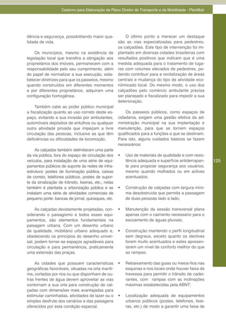 Caderno para Elaboração de Plano Diretor de Transporte e da Mobilidade - PlanMob




dência e segurança, possibilitando maior qua-              O último ponto a merecer um destaque
lidade de vida.                                        são as vias especializadas para pedestres,
                                                       os calçadões. Este tipo de intervenção foi im-
    Os municípios, mesmo na existência de              plantado em diversas cidades brasileiras com
legislação local que transfira a obrigação aos         resultados positivos que indicam que é uma
proprietários dos imóveis, permanecem com a            medida adequada para o tratamento de luga-
responsabilidade pelo seu cumprimento, além            res com volumes elevados de pedestres, po-
do papel de normalizar a sua execução, esta-           dendo contribuir para a revitalização de áreas
belecer diretrizes para que os passeios, mesmo         centrais e mudança do tipo de atividade eco-
quando construídos em diferentes momentos              nômicado local. Do mesmo modo, o uso dos
e por diferentes proprietários, adquiram uma           calçadões pelo comércio ambulante precisa
configuração homogênea.                                ser planejado e fiscalizado para impedir a sua
                                                       deterioração.
     Também cabe ao poder público municipal
a fiscalização quanto ao uso correto deste es-             Os passeios públicos, como espaços de
paço, evitando a sua invasão por ambulantes,           cidadania, exigem uma gestão efetiva da ad-
automóveis depósitos de entulhos ou qualquer           ministração municipal na sua implantação e
outra atividade privada que impeçam a livre            manutenção, para que se tornem espaços
circulação das pessoas, inclusive as que têm           qualificados para a funções a que se destinam.
deficiências ou dificuldades de locomoção.             Para isto, alguns cuidados básicos se fazem
                                                       necessários:
     As calçadas também delimitaram uma parte
da via pública, fora do espaço de circulação dos       •	   Uso de materiais de qualidade e com resis-
veículos, para instalação de uma série de equi-             tência adequada e superfície antiderrapan-     125
pamentos públicos de suporte às redes de infra-             te para propiciar segurança aos usuários,
estrutura: postes de iluminação pública, caixas             mesmo quando molhados ou em aclives
de correio, telefones públicos, postes de supor-            acentuados;
te da sinalização de trânsito, lixeiras, etc.; nelas
também é plantada a arborização pública e se           •	   Construção de calçadas com largura míni-
instalam uma série de atividades comerciais de              ma desobstruída que permita a passagem
pequeno porte: bancas de jornal, quiosques, etc.            de duas pessoas lado a lado;

     As calçadas devidamente projetadas, con-          •	   Manutenção da sessão transversal plana
siderando o paisagismo e todos esses equi-                  apenas com o caimento necessário para o
pamentos, são elementos fundamentais na                     escoamento de águas pluviais;
paisagem urbana. Com um desenho urbano
de qualidade, mobiliário urbano adequado e,            •	   Construção mantendo o perfil longitudinal
obedecendo os princípios do desenho univer-                 sem degraus, exceto quanto os declives
sal, podem tornar-se espaços agradáveis para                forem muito acentuados e estes apresen-
circulação e para permanência, praticamente                 tarem um nível de conforto melhor do que
uma extensão das praças.                                    as rampas;

    As cidades que possuem características             •	   Rebaixamento das guias ou meios-fios nas
geográficas favoráveis, situadas na orla maríti-            esquinas e nos locais onde houver faixa de
ma, cortadas por rios ou que disponham de ou-               travessia para permitir o trânsito de cadei-
tras frentes de água devem aproveitar as vias               rantes, com rampas com as inclinações
contornam a sua orla para construção de cal-                máximas estabelecidas pela ABNT;
çadas com dimensões mais avantajadas para
estimular caminhadas, atividades de lazer ou o         •	   Localização adequada de equipamentos
simples desfrute dos cenários e das paisagens               urbanos públicos (postes, telefones, lixei-
oferecidos por esta condição especial.                      ras, etc.) de modo a garantir uma faixa de
 
