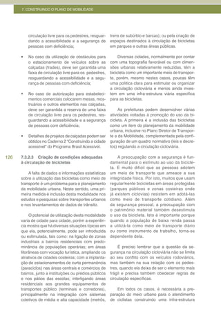 7. CONSTRUINDO O PLANO DE MOBILIDADE




           circulação livre para os pedestres, resguar-   trens de subúrbio e barcas); ou pela criação de
           dando a acessibilidade e a segurança de        espaços destinados à circulação de bicicletas
           pessoas com deficiência;                       em parques e outras áreas públicas.

      •	   No caso da utilização de obstáculos para            Diversas cidades, normalmente por contar
           o estacionamento de veículos sobre as          com uma topografia favorável ou com dimen-
           calçadas (frades), deve ser garantida uma      sões urbanas relativamente reduzidas, têm a
           faixa de circulação livre para os pedestres,   bicicleta como um importante meio de transpor-
           resguardando a acessibilidade e a segu-        te, porém, mesmo nestes casos, poucas têm
           rança de pessoas com deficiência;              uma política clara para estimular ou organizar
                                                          a circulação cicloviária e menos ainda inves-
      •	   No caso de autorização para estabeleci-        tem em uma infra-estrutura viária específica
           mentos comerciais colocarem mesas, mos-        para as bicicletas.
           truários e outros elementos nas calçadas,
           deve ser garantida a reserva de uma faixa           As prefeituras podem desenvolver várias
           de circulação livre para os pedestres, res-    atividades voltadas à promoção do uso da bi-
           guardando a acessibilidade e a segurança       cicleta. A primeira é a inclusão das bicicletas
           de pessoas com deficiência;                    como um item do planejamento da mobilidade
                                                          urbana, inclusive no Plano Diretor de Transpor-
      •	   Detalhes de projetos de calçadas podem ser     te e da Mobilidade, complementada pela confi-
           obtidos no Caderno 2 “Construindo a cidade     guração de um quadro normativo (leis e decre-
           acessível” do Programa Brasil Acessível.       tos) regulando a circulação cicloviária.

126   7.3.2.3 Criação de condições adequadas                  A preocupação com a segurança é fun-
      à circulação de bicicletas                          damental para o estímulo ao uso da bicicle-
                                                          ta. É muito difícil que as pessoas adotem
          A falta de dados e informações estatísticas     um meio de transporte que ameace a sua
      sobre a utilização das bicicletas como meio de      integridade física. Por isto, muitos que usam
      transporte é um problema para o planejamento        regularmente bicicletas em áreas protegidas
      da mobilidade urbana. Neste sentido, uma pri-       (parques públicos e zonas costeiras onde
      meira medida é inclusão desta modalidade nos        já existem ciclovias) resistem em adotá-las
      estudos e pesquisas sobre transportes urbanos       como meio de transporte cotidiano. Além
      e nos levantamentos de dados de trânsito.           da segurança pessoal, a preocupação com
                                                          o patrimônio material também desestimula
           O potencial de utilização desta modalidade     o uso da bicicleta. Isto é importante porque
      varia de cidade para cidade, porém a experiên-      quando a população de baixa renda passa
      cia mostra que há diversas situações típicas em     a utilizá-la como meio de transporte diário
      que ela, potencialmente, pode ser introduzida       ou como instrumento de trabalho, torna-se
      ou estimulada, tais como: na ligação de zonas       dependente dela.
      industriais a bairros residenciais com predo-
      minância de populações operárias; em áreas              É preciso lembrar que a questão da se-
      litorâneas com vocação turística, ampliando os      gurança na circulação cicloviária não se limita
      atrativos de cidades costeiras; com a implanta-     ao seu conflito com os veículos rodoviários,
      ção de estacionamentos de curta permanência         mas também na sua relação com os pedes-
      (paraciclos) nas áreas centrais e comércios de      tres, quando ela deixa de ser o elemento mais
      bairros, junto a instituições ou prédios públicos   frágil e precisa também obedecer regras de
      e nos pátios das escolas; interligando áreas        circulação específicas.
      residenciais aos grandes equipamentos de
      transportes público (terminais e corredores),           Em todos os casos, é necessária a pre-
      principalmente na integração com sistemas           paração do meio urbano para o atendimento
      coletivos de média e alta capacidade (metrôs,       de ciclistas construindo uma infra-estrutura
 