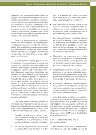 Caderno para Elaboração de Plano Diretor de Transporte e da Mobilidade - PlanMob




adequada para a circulação das bicicletas, um                 tres, a autoridade de trânsito municipal
espaço cicloviário constituído por ciclovias, ci-             deve definir quais vias terão esta destina-
clofaixas, bicicletários, paraciclos e outros ele-            ção, prepará-las para o uso comum;
mentos que propiciam segurança aos ciclistas,
na circulação ou na guarda dos veículos, e per-          •	   Nos municípios de médio e grande portes
mitem a conexão com outras modalidades de                     deve ser promovida a integração entre bi-
transporte urbano. Uma cidade que pretenda                    cicletas e os modos coletivos, dotando os
valorizar este modo de transporte deverá desti-               terminais de condições adequadas para a
nar de recursos orçamentários para projetos e                 guarda em segurança das bicicletas;
obras de infra-estrutura cicloviária.
                                                         •	   Em vias urbanas com velocidade máxima
    Parte dos investimentos na construção                     de 60 km/h é aceitável o uso compartilha-
dessa infra-estrutura pode ser viabilizada junto              do de bicicletas, mas sempre que o volume
à iniciativa privada, por exemplo na recomen-                 de tráfego tornar perigosa a convivência
dação de implantação de espaços para circula-                 entre o tráfego motorizado e o não motori-
ção preferencial da bicicleta nos novos parcela-              zado, deverá ser analisada a possibilidade
mentos urbanos, ou na exigência de instalação                 de construção de ciclovias;
de paraciclos ou bicicletários junto aos pólos
geradores de tráfego.                                    •	   Municípios que pretendam a prioridade
                                                              efetiva à circulação das bicicletas deverão
     O investimento na construção de uma in-                  rever suas diretrizes viárias, podendo reti-
fra-estrutura urbana adequada e segura para                   rar faixas de tráfego de algumas vias, redi-
o transporte cicloviário deve ser apoiado por                 recionando o seu uso para bicicletas;
medidas de divulgação, incentivo e educação                                                                  127
da população para o uso correto das bicicle-             •	   Parcerias com a iniciativa privada, a exem-
tas, não apenas na condição de ciclistas, mas                 plo do que já vem sendo realizadas na con-
também enquanto pedestres ou motoristas.                      servação de praças em muitos municípios,
Entre essas medidas podem ser citadas: a                      podem ser utilizadas para a construção e
inclusão da bicicleta como tema para deba-                    manutenção de paraciclos e bicicletários;
te em salas de aula, nos primeiros níveis de
ensino; a criação e distribuição de cartilhas            •	   Inclusão de ciclovias ou outras infra-estru-
comportamentais no trânsito e no uso da via                   turas voltadas à circulação da bicicleta no
pública, destinadas a ciclistas e motoristas; a               interior de parques comuns, parques temá-
realização de campanhas de conscientização                    ticos ou outras áreas de lazer, de preserva-
junto a comerciantes, comerciários e consu-                   ção ou de interesse ambiental.
midores dos comércios locais; a promoção de
passeios ciclísticos.                                        A SeMob editou o caderno de referên-
                                                         cia para a elaboração de “Plano de Mobili-
    Com base nesses conceitos, podem ser                 dade por Bicicleta nas Cidades” que reúne
elencadas algumas diretrizes gerais para a in-           informações necessárias para o estímulo ao
clusão do modo cicloviário na política de mobili-        uso da bicicleta e contém subsídios para os
dade urbana, independente do porte da cidade             municípios implantarem um plano cicloviário
e do nível pretendido para o uso da bicicleta:           integrado aos demais modos de transporte.
                                                         (Disponível no site do Ministério das Cidades
•	   Formação de uma rede cicloviária incluindo          www.cidades.gov.br)
     tramos cicloviários, trechos de ciclofaixas, vias
     compartilhadas, ruas preferenciais à circula-       7.3.2.4 Tratamento viário para o
     ção das bicicletas e trechos sobre calçadas;        transporte coletivo

•	   No caso de destinação de passeios para                   O tratamento viário para o transporte co-
     uso compartilhado de bicicletas e pedes-            letivo deve ser objeto de atenção especial do
 