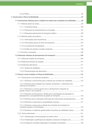 SUMÁRIO




                6.4.3.2 Motos .........................................................................................................................94

7. Construindo o Plano de Mobilidade ...................................................................................................97

        7.1 Conhecendo métodos para o trabalho de análise das condições da mobilidade .............99

            7.1.1 Obtendo dados de campo ..................................................................................................99

                7.1.1.1 Inventários físicos ....................................................................................................100

                7.1.1.2 Pesquisas de comportamento na circulação ...........................................................101

                7.1.1.3 Pesquisas operacionais do transporte coletivo ........................................................103

            7.1.2 Obtendo dados secundários ............................................................................................107

                7.1.2.1 Informações sócio-econômicas................................................................................107

                7.1.2.2 Informações gerais do setor de transportes.............................................................107

                7.1.2.3 Levantamento da legislação ....................................................................................107

                7.1.2.4 Análise de estudos e projetos existentes .................................................................108

            7.1.3 Ouvindo a sociedade .......................................................................................................108

        7.2 Utilizando métodos de planejamento de transporte ...........................................................109

            7.2.1 Utilizando modelos de transporte.....................................................................................109

            7.2.2 Realizando estudos de projeção ......................................................................................110

            7.2.3 Analisando alternativas ....................................................................................................111

                7.2.3.1 Análise de viabilidade...............................................................................................111

                7.2.3.2 Hierarquização das alternativas ...............................................................................112

        7.3 Temas a serem tratados no Plano de Mobilidade ...............................................................112

            7.3.1 Temas gerais e de presença obrigatória ..........................................................................112

                7.3.1.1 Diretrizes e instrumentos para a difusão dos conceitos de mobilidade ...................113

                7.3.1.2 Diretrizes para avaliação dos impactos ambientais e urbanísticos dos
                sistemas de transporte .........................................................................................................114

                7.3.1.3 Diretrizes e normas gerais para o planejamento integrado da
                gestão urbana e de transporte ..................................................................................... 115

                7.3.1.4 Diretrizes normas gerais e modelo para a participação da população no
                planejamento e acompanhamento da gestão do transporte ................................................116

                7.3.1.5 Diretrizes para a execução continuada dos instrumentos de planejamento ............116

                7.3.1.6 Diretrizes e meios para a acessibilidade universal ..................................................117

                7.3.1.7 Diretrizes e meios para a difusão dos conceitos de circulação em
                condições seguras e humanizadas ......................................................................................119

                7.3.1.8 Diretrizes e modelo de gestão pública da política de mobilidade urbana ...............120

            7.3.2 Temas particulares ..........................................................................................................121

                7.3.2.1 Classificação e hierarquização do sistema viário ....................................................122

                7.3.2.2 Implantação e qualificação de calçadas e áreas de circulação a pé .......................123

                7.3.2.3 Criação de condições adequadas à circulação de bicicletas ...................................126
 