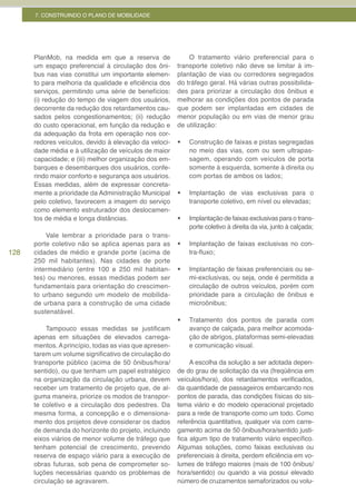 7. CONSTRUINDO O PLANO DE MOBILIDADE




      PlanMob, na medida em que a reserva de                O tratamento viário preferencial para o
      um espaço preferencial à circulação dos ôni-      transporte coletivo não deve se limitar à im-
      bus nas vias constitui um importante elemen-      plantação de vias ou corredores segregados
      to para melhoria da qualidade e eficiência dos    do tráfego geral. Há várias outras possibilida-
      serviços, permitindo uma série de benefícios:     des para priorizar a circulação dos ônibus e
      (i) redução do tempo de viagem dos usuários,      melhorar as condições dos pontos de parada
      decorrente da redução dos retardamentos cau-      que podem ser implantadas em cidades de
      sados pelos congestionamentos; (ii) redução       menor população ou em vias de menor grau
      do custo operacional, em função da redução e      de utilização:
      da adequação da frota em operação nos cor-
      redores veículos, devido à elevação da veloci-    •	   Construção de faixas e pistas segregadas
      dade média e à utilização de veículos de maior         no meio das vias, com ou sem ultrapas-
      capacidade; e (iii) melhor organização dos em-         sagem, operando com veículos de porta
      barques e desembarques dos usuários, confe-            somente à esquerda, somente à direita ou
      rindo maior conforto e segurança aos usuários.         com portas de ambos os lados;
      Essas medidas, além de expressar concreta-
      mente a prioridade da Administração Municipal     •	   Implantação de vias exclusivas para o
      pelo coletivo, favorecem a imagem do serviço           transporte coletivo, em nível ou elevadas;
      como elemento estruturador dos deslocamen-
      tos de média e longa distâncias.                  •	   Implantação de faixas exclusivas para o trans-
                                                             porte coletivo à direita da via, junto à calçada;
          Vale lembrar a prioridade para o trans-
      porte coletivo não se aplica apenas para as       •	   Implantação de faixas exclusivas no con-
128   cidades de médio e grande porte (acima de              tra-fluxo;
      250 mil habitantes). Nas cidades de porte
      intermediário (entre 100 e 250 mil habitan-       •	   Implantação de faixas preferenciais ou se-
      tes) ou menores, essas medidas podem ser               mi-exclusivas, ou seja, onde é permitida a
      fundamentais para orientação do crescimen-             circulação de outros veículos, porém com
      to urbano segundo um modelo de mobilida-               prioridade para a circulação de ônibus e
      de urbana para a construção de uma cidade              microônibus;
      sustenatável.
                                                        •	   Tratamento dos pontos de parada com
          Tampouco essas medidas se justificam               avanço de calçada, para melhor acomoda-
      apenas em situações de elevados carrega-               ção de abrigos, plataformas semi-elevadas
      mentos. A princípio, todas as vias que apresen-        e comunicação visual.
      tarem um volume significativo de circulação do
      transporte público (acima de 50 ônibus/hora/           A escolha da solução a ser adotada depen-
      sentido), ou que tenham um papel estratégico      de do grau de solicitação da via (freqüência em
      na organização da circulação urbana, devem        veículos/hora), dos retardamentos verificados,
      receber um tratamento de projeto que, de al-      da quantidade de passageiros embarcando nos
      guma maneira, priorize os modos de transpor-      pontos de parada, das condições físicas do sis-
      te coletivo e a circulação dos pedestres. Da      tema viário e do modelo operacional projetado
      mesma forma, a concepção e o dimensiona-          para a rede de transporte como um todo. Como
      mento dos projetos deve considerar os dados       referência quantitativa, qualquer via com carre-
      de demanda do horizonte do projeto, incluindo     gamento acima de 50 ônibus/hora/sentido justi-
      eixos viários de menor volume de tráfego que      fica algum tipo de tratamento viário específico.
      tenham potencial de crescimento, prevendo         Algumas soluções, como faixas exclusivas ou
      reserva de espaço viário para a execução de       preferenciais à direita, perdem eficiência em vo-
      obras futuras, sob pena de comprometer so-        lumes de tráfego maiores (mais de 100 ônibus/
      luções necessárias quando os problemas de         hora/sentido) ou quando a via possui elevado
      circulação se agravarem.                          número de cruzamentos semaforizados ou volu-
 