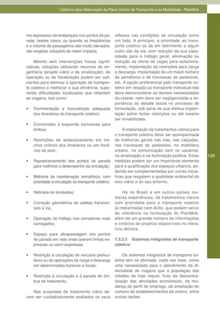 Caderno para Elaboração de Plano Diretor de Transporte e da Mobilidade - PlanMob




me expressivo de embarques nos pontos de pa-           reflexos nas condições de circulação como
rada; nestes casos, ou quando as freqüências           um todo. A princípio, a prioridade ao trans-
e o volume de passageiros são muito elevados,          porte coletivo se dá em detrimento a algum
são exigidas soluções de maior impacto.                outro uso da via, com redução da sua capa-
                                                       cidade para o tráfego geral, eliminação ou
    Mesmo sem intervenções físicas signifi-            redução da oferta de vagas para estaciona-
cativas, soluções utilizando recursos de en-           mento, implantação de restrições para carga
genharia (projeto viário e de sinalização), de         e descarga, implantação de um maior número
operação ou de fiscalização podem ser sufi-            de semáforos e de travessias de pedestres,
cientes para otimizar a operação do transpor-          etc. A opção preferencial pelo transporte co-
te coletivo e melhorar a sua eficiência, supe-         letivo em relação ao transporte individual não
rando dificuldades localizadas que retardam            deve desconsiderar as demais necessidades
as viagens, tais como:                                 da cidade, nem deve ser negligenciada a im-
                                                       portância do debate social no processo de
•	   Pavimentação e manutenção adequada                formulação, sob pena de sua efetiva implan-
     dos itinerários do transporte coletivo;           tação sofrer fortes restrições ou até mesmo
                                                       ser inviabilizada.
•	   Conversões à esquerda exclusivas para
     ônibus;                                               A implantação de tratamentos viários para
                                                       o transporte coletivo deve ser acompanhada
•	   Restrições de estacionamento em tre-              de melhorias gerais nas vias, nas calçadas,
     chos críticos dos itinerários ou em horá-         nas travessias de pedestres, no mobiliário
     rios de pico;                                     urbano, na comunicação com os usuários,
                                                       na sinalização e na iluminação pública. Estas    129
•	   Reposicionamento dos pontos de parada             medidas podem ser um importante elemento
     para melhorar o desempenho da circulação;         para a qualificação dos espaços urbanos, po-
                                                       dendo ser complementadas por outras inicia-
•	   Melhoria da coordenação semafórica, com           tivas que resgatem a qualidade ambiental do
     prioridade à circulação do transporte coletivo;   eixo viário e do seu entorno.

•	   Retirada de lombadas;                                 Há no Brasil e em outros países inú-
                                                       meras experiências de tratamentos viários
•	   Correção geométrica de valetas transver-          com prioridade para o transporte coletivo
     sais à via;                                       já implantadas com êxito, que podem servir
                                                       de referência na formulação do PlanMob,
•	   Operação de tráfego nos corredores mais           além de um grande número de informações
     carregados;                                       e critérios de projetos disponíveis na litera-
                                                       tura técnica.
•	   Espaço para ultrapassagem nos pontos
     de parada em vias onde operam linhas ex-          7.3.2.5 Sistemas integrados de transporte
     pressas ou semi-expressas.                        coletivo

•	   Restrição à circulação de veículos particu-            Os sistemas integrados de transporte co-
     lares ou de operações de carga e descarga         letivo têm se afirmado, cada vez mais, como
     em determinados horários e locias;                uma necessidade para o atendimento da di-
                                                       versidade de viagens que a população das
•	   Restrição à circulação e à parada de ôni-         cidades de hoje requer, fruto da descentra-
     bus de fretamento.                                lização das atividades econômicas, da mu-
                                                       dança do perfil de emprego, da ampliação do
   Nas propostas de tratamento viário de-              número de estabelecimentos de ensino, entre
vem ser cuidadosamente avaliados os seus               outras razões.
 