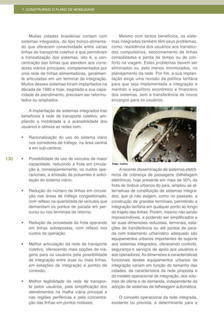 7. CONSTRUINDO O PLANO DE MOBILIDADE




          Muitas cidades brasileiras contam com               Mesmo com tantos benefícios, os siste-
      sistemas integrados, do tipo tronco-alimenta-      mas integrados também têm seus problemas,
      do que oferecem conectividade entre várias         como: resistência dos usuários aos transbor-
      linhas de transporte coletivo e que permitiram     dos compulsórios, seccionamento de linhas
      a troncalização dos sistemas, isto é, a con-       consolidadas e perda de tempo ou de con-
      centração das linhas que atendem aos corre-        forto na viagem. Estes problemas devem ser
      dores viários principais, complementados por       eliminados ou, pelo menos minimizados, no
      uma rede de linhas alimentadoras, geralmen-        planejamento da rede. Por fim, a sua implan-
      te articuladas em um terminal de integração.       tação exige uma revisão da política tarifária
      Muitos desses sistemas foram implantados na        para que seja implementada a integração e
      década de 1980 e hoje, esgotada a sua capa-        mantido o equilíbrio econômico e financeiro
      cidade de atendimento, precisam ser reformu-       dos sistemas, sem a transferência de novos
      lados ou ampliados.                                encargos para os usuários.

          A implantação de sistemas integrados traz
      benefícios à rede de transporte coletivo, am-
      pliando a mobilidade e a acessibilidade dos
      usuários e otimiza as redes com:

      •	   Racionalização do uso do sistema viário
           nos corredores de tráfego, na área central
           e em sub-centros;

130   •	   Possibilidade de uso de veículos de maior
           capacidade, reduzindo a frota em circula-     Foto: SeMob

           ção e, conseqüentemente, os custos ope-            A recente disseminação de sistemas eletrô-
           racionais, a emissão de poluentes e solici-   nicos de cobrança de passagens (bilhetagem
           tação do sistema viário;                      eletrônica), hoje presente em mais de 50% da
                                                         frota de ônibus urbanos do país, ampliou as al-
      •	   Redução do número de linhas em circula-       ternativas de constituição de sistemas integra-
           ção nas áreas de tráfego congestionado,       dos, que já não exigem, como no passado, a
           com reflexo na quantidade de veículos que     construção de grandes terminais, permitindo a
           demandam os pontos de parada em per-          integração tarifária em qualquer ponto ao longo
           curso ou nos terminais de retorno;            do trajeto das linhas. Porém, mesmo não sendo
                                                         imprescindíveis, e podendo ser simplificados e
      •	   Redução da ociosidade da frota operando       ter suas dimensões reduzidas, terminais, esta-
           em linhas sobrepostas, com reflexo nos        ções de transferência ou até pontos de para-
           custos da operação;                           da com tratamento urbanístico adequado são
                                                         equipamentos urbanos importantes de suporte
      •	   Melhor articulação da rede de transporte      aos sistemas integrados, oferecendo conforto,
           coletivo, oferecendo mais opções de via-      segurança e serviços de apoio aos usuários e
           gens para os usuários pela possibilidade      aos operadores. As dimensões e características
           de integração entre duas ou mais linhas,      funcionais destes equipamentos urbanos de
           em estações de integração e pontos de         integração variam em função do tamanho das
           conexão;                                      cidades, da característica da rede proposta e
                                                         do modelo operacional de integração, dos volu-
      •	   Melhor legibilidade da rede de transpor-      mes de oferta e de demanda, independente da
           te pelos usuários, pela simplificação dos     adoção de sistemas de bilhetagem automática.
           atendimentos na malha viária principal e
           nas regiões periféricas e pela concentra-         O conceito operacional da rede integrada,
           ção das linhas em pontos notáveis.            existente ou prevista, é determinante para a
 