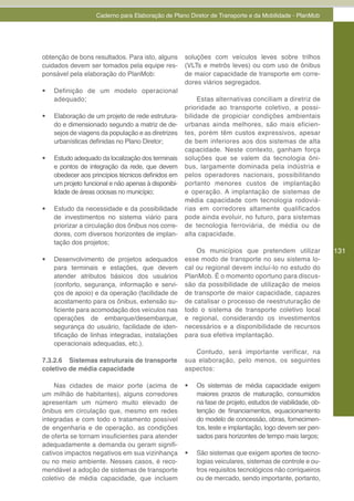 Caderno para Elaboração de Plano Diretor de Transporte e da Mobilidade - PlanMob




obtenção de bons resultados. Para isto, alguns        soluções com veículos leves sobre trilhos
cuidados devem ser tomados pela equipe res-           (VLTs e metrôs leves) ou com uso de ônibus
ponsável pela elaboração do PlanMob:                  de maior capacidade de transporte em corre-
                                                      dores viários segregados.
•	   Definição de um modelo operacional
     adequado;                                             Estas alternativas conciliam a diretriz de
                                                      prioridade ao transporte coletivo, a possi-
•	   Elaboração de um projeto de rede estrutura-      bilidade de propiciar condições ambientais
     do e dimensionado segundo a matriz de de-        urbanas ainda melhores, são mais eficien-
     sejos de viagens da população e as diretrizes    tes, porém têm custos expressivos, apesar
     urbanísticas definidas no Plano Diretor;         de bem inferiores aos dos sistemas de alta
                                                      capacidade. Neste contexto, ganham força
•	   Estudo adequado da localização dos terminais     soluções que se valem da tecnologia ôni-
     e pontos de integração da rede, que devem        bus, largamente dominada pela indústria e
     obedecer aos princípios técnicos definidos em    pelos operadores nacionais, possibilitando
     um projeto funcional e não apenas à disponibi-   portanto menores custos de implantação
     lidade de áreas ociosas no município;            e operação. A implantação de sistemas de
                                                      média capacidade com tecnologia rodoviá-
•	   Estudo da necessidade e da possibilidade         rias em corredores altamente qualificados
     de investimentos no sistema viário para          pode ainda evoluir, no futuro, para sistemas
     priorizar a circulação dos ônibus nos corre-     de tecnologia ferroviária, de média ou de
     dores, com diversos horizontes de implan-        alta capacidade.
     tação dos projetos;
                                                          Os municípios que pretendem utilizar               131
•	   Desenvolvimento de projetos adequados            esse modo de transporte no seu sistema lo-
     para terminais e estações, que devem             cal ou regional devem incluí-lo no estudo do
     atender atributos básicos dos usuários           PlanMob. É o momento oportuno para discus-
     (conforto, segurança, informação e servi-        são da possibilidade de utilização de meios
     ços de apoio) e da operação (facilidade de       de transporte de maior capacidade, capazes
     acostamento para os ônibus, extensão su-         de catalisar o processo de reestruturação de
     ficiente para acomodação dos veículos nas        todo o sistema de transporte coletivo local
     operações de embarque/desembarque,               e regional, considerando os investimentos
     segurança do usuário, facilidade de iden-        necessários e a disponibilidade de recursos
     tificação de linhas integradas, instalações      para sua efetiva implantação.
     operacionais adequadas, etc.).
                                                         Contudo, será importante verificar, na
7.3.2.6 Sistemas estruturais de transporte            sua elaboração, pelo menos, os seguintes
coletivo de média capacidade                          aspectos:

    Nas cidades de maior porte (acima de              •	   Os sistemas de média capacidade exigem
um milhão de habitantes), alguns corredores                maiores prazos de maturação, consumidos
apresentam um número muito elevado de                      na fase de projeto, estudos de viabilidade, ob-
ônibus em circulação que, mesmo em redes                   tenção de financiamentos, equacionamento
integradas e com todo o tratamento possível                do modelo de concessão, obras, fornecimen-
de engenharia e de operação, as condições                  tos, teste e implantação, logo devem ser pen-
de oferta se tornam insuficientes para atender             sados para horizontes de tempo mais largos;
adequadamente a demanda ou geram signifi-
cativos impactos negativos em sua vizinhança          •	   São sistemas que exigem aportes de tecno-
ou no meio ambiente. Nesses casos, é reco-                 logias veiculares, sistemas de controle e ou-
mendável a adoção de sistemas de transporte                tros requisitos tecnológicos não corriqueiros
coletivo de média capacidade, que incluem                  ou de mercado, sendo importante, portanto,
 