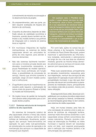 7. CONSTRUINDO O PLANO DE MOBILIDADE




           o envolvimento da indústria na concepção e
           no desenvolvimento do projeto;                        Em qualquer caso, o PlanMob deve
                                                             avaliar o papel desses serviços na rede
      •	   Os empreendimentos, pelo seu porte, po-           de transporte, atual e futura, consideran-
           dem requerer avaliações de impacto am-            do a sua capacidade de estruturar toda a
           biental e de vizinhança;                          rede de transporte coletivo local e regional
                                                             e as formas de sua articulação física, ope-
      •	   A escolha da alternativa depende de deta-         racional e tarifária com os outros meios de
           lhado estudo de viabilidade econômica e           transporte, incluindo os ônibus municipais
           financeira, quando devem também ser de-           e metropolitanos, o transporte individu-
           finidos o seu modelo tarifário e as políticas     al privado e a acessibilidade a pé ou por
           de integração com o restante do sistema           meios não motorizados às estações.
           local ou regional;

      •	   Em municípios integrantes de regiões                 Por outro lado, ações no campo das po-
           metropolitanas, os sistemas de média            líticas urbanas e de transporte, formuladas
           capacidade devem ser articulados do             no âmbito do Plano Diretor Municipal, podem
           ponto de vista regional, para atender a         maximizar o aproveitamento da infra-estru-
           maiores demandas;                               tura instalada, estimulando o adensamento
                                                           ao longo da via e de sua área de influência
      •	   Não são sistemas facilmente transferí-          imediata, gerando ao mesmo tempo deman-
           veis para a iniciativa privada devido aos       da adicional para os serviços em locais onde
           elevados investimentos necessários, à           operam com capacidade ociosa.
132        pouca flexibilidade do modelo operacio-
           nal e aos riscos contratuais; em função             Pelas suas características, principalmente
           disso, a possibilidade de concessão do          os elevados investimentos necessários para
           serviço, mesmo que envolva somente a            sua implantação, nenhum dos serviços de alta
           operação, exige um bom modelo contra-           capacidade em operação no país está sob res-
           tual e institucional;                           ponsabilidade municipal, o que não quer dizer
                                                           que eles não devam ser considerados no plane-
      •	   O significativo volume de investimentos ne-     jamento da mobilidade urbana, principalmente
           cessário pode requerer a participação de        nas cidades onde eles já existem, mesmo com
           outros níveis de governo (Estado e União)       baixa utilização.
           no modelo de financiamento;
                                                                O planejamento local, então, deverá ser com-
      •	   Os órgãos locais de gestão de transporte        patibilizado com os planos da esfera responsável
           nem sempre estão preparados para a con-         pelo serviço (estadual ou federal), considerando
           dução destes projetos.                          as recomendações gerais feitas no item anterior,
                                                           para sistemas de média capacidade.
      7.3.2.7 Sistemas estruturais de transporte
      coletivo de alta capacidade                              Hoje, em muitas cidades, pela falta de
                                                           uma concepção de sistema único e pela au-
          Os sistemas de transporte coletivo de            sência de políticas de integração tarifária,
      alta capacidade (metrôs e trens) são viáveis         sistemas metro-ferroviários existentes e com
      para cidades áreas urbanas (acima de dois            capacidade ociosa sofrem concorrência dos
      milhões de habitantes). Atualmente, porém,           modos rodoviários. Portanto, durante o pro-
      alguns dos serviços metro-ferroviários em            cesso de elaboração do PlanMob, as redes
      operação no país estão sub-aproveitados,             municipal e regional devem ser estudadas
      se considerados os custos de operação e de           como um todo, com especial preocupação
      manutenção dos serviços e a capacidade de            para a definição dos modelos tarifário e de
      transporte que dispõem.                              remuneração dos operadores.
 