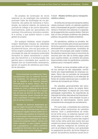 Caderno para Elaboração de Plano Diretor de Transporte e da Mobilidade - PlanMob




    Os projetos de construção de novos           7.3.2.8 Modelo tarifário para o transporte
sistemas ou de ampliação dos existentes          coletivo urbano
precisam tratar da localização da via per-
manente, dos pátios de manobras e manu-              As tarifas dos serviços de transporte coletivo
tenção, do material rodante, do sistema de       urbano precisam manter um delicado equilíbrio
controle de tráfego e de outros elementos.       entre a necessidade de garantir o equilíbrio eco-
Eventualmente, pode ser aproveitada uma          nômico e financeiro dos sistemas e a capacida-
eventual infra-estrutura ferroviária existen-    de de pagamento dos usuários diretos. Este tem
te e ociosa, o que poderá reduzir o custo        sido um dos principais problemas dos gestores
global do projeto.                               públicos nas grandes cidades brasileiras.

    Em qualquer hipótese, esses projetos             Os operadores, públicos ou privados, de-
exigem detalhados estudos de viabilidade         vem ser remunerados pelo serviço que prestam
que devem ser feitos em função da deman-         de forma a garantir a cobertura dos seus custos
da potencial futura, uma vez que esses sis-      administrativos e operacionais, acrescidos de
temas exigem avaliações de maior prazo. A        uma justa remuneração pelo capital investido.
simulação da rede de transporte pretendida       Na absoluta maioria dos casos a única fonte de
fornecerá os dados necessários à avalia-         recursos para isto são as tarifas pagas pelos
ção dos benefícios e à monetarização dos         seus usuários diretos, ao contrário dos países
ganhos para a sociedade que, quando co-          desenvolvidos onde há significativos subsídios
tejados com os investimentos necessários,        públicos para o transporte coletivo.
geram um quadro de referência para toma-
da de decisões.                                       No Brasil, as raras exceções estão em ge-
                                                 ral nos serviços de alta capacidade, normal-         133
                                                 mente sob responsabilidade de empresas es-
      Outra dimensão de análise pelo Plano,      tatais. Raros são os exemplos de concessão
 principalmente para os sistemas ferroviá-       de subsídios orçamentários ou de obtenção de
 rios existentes, em operação ou inativos,       fontes de receitas adicionais para o custeio de
 são as relações e os impactos daquela           sistemas de transporte por ônibus.
 infra-estrutura no tecido urbano. Nos sis-
 temas em operação, a persistência de tra-            Os subsídios governamentais são comu-
 vessias em nível, a utilização da via férrea    mente questionados dentro da própria Admi-
 como caminhos de pedestres ou a ocupa-          nistração Municipal, na disputa por uma maior
 ção da faixa de domínio da linha por mo-        participação orçamentária. As experiências de
 radias irregulares, geram situação de risco     obtenção de fontes alternativas de financiamen-
 para a população e prejuízo para a opera-       to são raras, sendo a única exceção no país a
 ção do serviço ferroviário.                     concessão do vale-transporte, mesmo assim
                                                 constantemente ameaçada de cancelamento.
      Também os sistemas desativados po-
 dem ser objeto de estudo do PlanMob e dos           Por outro lado, a totalidade dos sistemas
 Planos Diretores. Extensas áreas vazias lo-     brasileiros adota mecanismos de subsídios
 calizadas em regiões centrais podem ser re-     internos. Com a predominância de mode-
 aproveitadas para projetos de transporte ou     los de tarifa única, os sistemas operam com
 de reurbanização; leitos desativados podem      sistemas de compensação interna no qual,
 ser adaptados para implantação de vias ex-      como regra, a tarifa dos usuários das viagens
 clusivas de transporte coletivo, mesmo com      mais curtas cobre parte dos custos dos que
 modo rodoviário, ou para projetos cicloviá-     residem em áreas mais distantes. Do mesmo
 rios e paisagísticos; e o valioso patrimônio    modo, algumas categorias de usuários go-
 arquitetônico ferroviário deve ser recupera-    zam de privilégios tarifários, com gratuidade
 do e utilizado para outras finalidades.         no pagamento da tarifa, de forma integral ou
                                                 parcial. Os benefícios tarifários variam de lo-
 