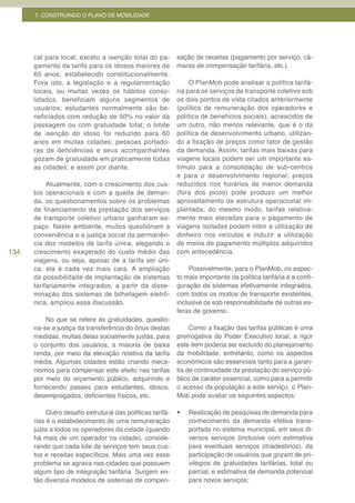 7. CONSTRUINDO O PLANO DE MOBILIDADE




      cal para local, exceto a isenção total do pa-         sação de receitas (pagamento por serviço, câ-
      gamento da tarifa para os idosos maiores de           maras de compensação tarifária, etc.).
      65 anos, estabelecido constitucionalmente.
      Fora isto, a legislação e a regulamentação                 O PlanMob pode analisar a política tarifá-
      locais, ou muitas vezes os hábitos conso-             ria para os serviços de transporte coletivo sob
      lidados, beneficiam alguns segmentos de               os dois pontos de vista citados anteriormente
      usuários: estudantes normalmente são be-              (política de remuneração dos operadores e
      neficiados com redução de 50% no valor da             política de benefícios sociais), acrescidos de
      passagem ou com gratuidade total; o limite            um outro, não menos relevante, que é o da
      de isenção do idoso foi reduzido para 60              política de desenvolvimento urbano, utilizan-
      anos em muitas cidades; pessoas portado-              do a fixação de preços como fator de gestão
      ras de deficiências e seus acompanhantes              da demanda. Assim, tarifas mais baixas para
      gozam de gratuidade em praticamente todas             viagens locais podem ser um importante es-
      as cidades; e assim por diante.                       tímulo para a consolidação de sub-centros
                                                            e para o desenvolvimento regional; preços
           Atualmente, com o crescimento dos cus-           reduzidos nos horários de menor demanda
      tos operacionais e com a queda de deman-              (fora dos picos) pode produzir um melhor
      da, os questionamentos sobre os problemas             aproveitamento da estrutura operacional im-
      de financiamento da prestação dos serviços            plantada; do mesmo modo, tarifas relativa-
      de transporte coletivo urbano ganharam es-            mente mais elevadas para o pagamento de
      paço. Neste ambiente, muitos questionam a             viagens isoladas podem inibir a utilização de
      conveniência e a justiça social da permanên-          dinheiro nos veículos e induzir a utilização
      cia dos modelos de tarifa única, alegando o           de meios de pagamento múltiplos adquiridos
134   crescimento exagerado do custo médio das              com antecedência.
      viagens, ou seja, apesar de a tarifa ser úni-
      ca, ela é cada vez mais cara. A ampliação                  Possivelmente, para o PlanMob, os aspec-
      da possibilidade de implantação de sistemas           to mais importante da política tarifária é a confi-
      tarifariamente integrados, a partir da disse-         guração de sistemas efetivamente integrados,
      minação dos sistemas de bilhetagem eletrô-            com todos os modos de transporte existentes,
      nica, ampliou essa discussão.                         inclusive os sob responsabilidade de outras es-
                                                            feras de governo.
          No que se refere às gratuidades, questio-
      na-se a justiça da transferência do ônus destas            Como a fixação das tarifas públicas é uma
      medidas, muitas delas socialmente justas, para        prerrogativa do Poder Executivo local, a rigor
      o conjunto dos usuários, a maioria de baixa           este item poderia ser excluído do planejamento
      renda, por meio da elevação relativa da tarifa        da mobilidade, entretanto, como os aspectos
      média. Algumas cidades estão criando meca-            econômicos são essenciais tanto para a garan-
      nismos para compensar este efeito nas tarifas         tia de continuidade da prestação do serviço pú-
      por meio do orçamento público, adquirindo e           blico de caráter essencial, como para a permitir
      fornecendo passes para estudantes, idosos,            o acesso da população a este serviço, o Plan-
      desempregados, deficientes físicos, etc.              Mob pode avaliar os seguintes aspectos:

           Outro desafio estrutural das políticas tarifá-   •	   Realização de pesquisas de demanda para
      rias é o estabelecimento de uma remuneração                conhecimento da demanda efetiva trans-
      justa a todos os operadores da cidade (quando              portada no sistema municipal, em seus di-
      há mais de um operador na cidade), conside-                versos serviços (inclusive com estimativa
      rando que cada lote de serviços tem seus cus-              para eventuais serviços clnadestinos), da
      tos e receitas específicos. Mais uma vez esse              participação de usuários que gozam de pri-
      problema se agrava nas cidades que possuem                 vilégios de gratuidades tarifárias, total ou
      algum tipo de integração tarifária. Surgem en-             parcial, e estimativa de demanda potencial
      tão diversos modelos de sistemas de compen-                para novos serviços;
 